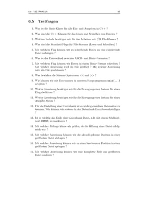 6.5 TESTFRAGEN                                                               53



6.5    Testfragen
  1. Was ist die Basis-Klasse f¨ r alle Ein- und Ausgaben in C++ ?
                               u
  2. Was sind die C++ Klassen f¨ r das Lesen und Schreiben von Dateien ?
                               u
  3. Welchen Include ben¨tigen wir f¨ r das Arbeiten mit I/O File-Klassen ?
                        o           u
  4. Was sind die Standard-Flags f¨ r File-Streams (Lesen und Schreiben) ?
                                  u
  5. Mit welchem Flag k¨nnen wir zu schreibende Daten an eine existierende
                       o
     Datei anh¨ngen ?
              a
  6. Was ist der Unterschied zwischen ASCII- und Bin¨r-Formaten ?
                                                    a
  7. Mit welchem Flag k¨nnen wir Daten in einem Bin¨r-Format schreiben ?
                          o                         a
     Mit welcher Anweisung wird ein File ge¨ﬀnet ? Mit welcher Anweisung
                                           o
     wird ein File geschlossen ?
  8. Was bewirken die Stream-Operatoren << und >> ?
  9. Wie k¨nnen wir mit Dateinamen in unserem Hauptprogramm main(...)
           o
     arbeiten ?
 10. Welche Anweisung ben¨tigen wir f¨ r die Erzeugung einer Instanz f¨ r einen
                         o           u                                u
     Eingabe-Strom ?
 11. Welche Anweisung ben¨tigen wir f¨ r die Erzeugung einer Instanz f¨ r einen
                         o           u                                u
     Ausgabe-Strom ?
 12. F¨ r die Erstellung einer Datenbank ist es wichtig einzelnen Datens¨tze zu
       u                                                                a
     trennen. Wie k¨nnen wir soetwas in der Datenbank-Datei bewerkstelligen
                     o
     ?
 13. Ist es wichtig das Ende einer Datenbank-Datei, z.B. mit einem Schl¨ ssel-
                                                                       u
     wort #STOP, zu markieren ?
                          o          u             ¨
 14. Mit welcher Abfrage k¨nne wir pr¨ fen, ob die Oﬀnung einer Datei erfolg-
     reich war ?
 15. Mit welcher Anweisung k¨nnen wir die aktuell gelesene Position in einer
                             o
     ge¨ﬀneten Datei abfragen ?
       o
 16. Mit welcher Anweisung k¨nnen wir zu einer bestimmten Position in einer
                             o
     ge¨ﬀneten Datei springen ?
       o
 17. Mit welcher Anweisung k¨nnen wir eine komplette Zeile aus ge¨ﬀneten
                            o                                    o
     Datei auslesen ?
 