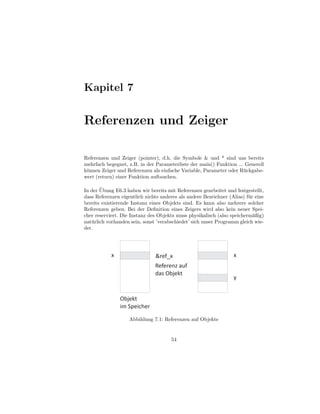 Kapitel 7


Referenzen und Zeiger

Referenzen und Zeiger (pointer), d.h. die Symbole & und * sind uns bereits
mehrfach begegnet, z.B. in der Parameterliste der main() Funktion ... Generell
k¨nnen Zeiger und Referenzen als einfache Variable, Parameter oder R¨ ckgabe-
 o                                                                   u
wert (return) einer Funktion auftauchen.

        ¨
In der Ubung E6.3 haben wir bereits mit Referenzen gearbeitet und festgestellt,
dass Referenzen eigentlich nichts anderes als andere Bezeichner (Alias) f¨ r eine
                                                                         u
bereits existierende Instanz eines Objekts sind. Es kann also mehrere solcher
Referenzen geben. Bei der Deﬁnition eines Zeigers wird also kein neuer Spei-
cher reserviert. Die Instanz des Objekts muss physikalisch (also speicherm¨ßig)
                                                                            a
nat¨ rlich vorhanden sein, sonst ’verabschiedet’ sich unser Programm gleich wie-
   u
der.




            x                   &ref_x                             x
                                Referenz auf
                                das Objekt
                                                                   y


                Objekt
                im Speicher

                    Abbildung 7.1: Referenzen auf Objekte


                                       54
 