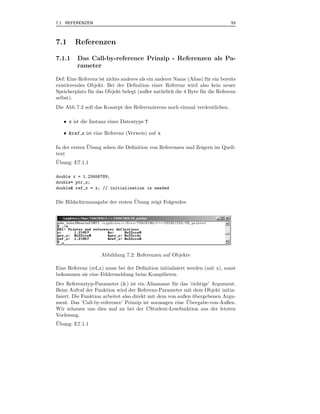 7.1 REFERENZEN                                                                  55



7.1     Referenzen

7.1.1    Das Call-by-reference Prinzip - Referenzen als Pa-
         rameter

Def: Eine Referenz ist nichts anderes als ein anderer Name (Alias) f¨ r ein bereits
                                                                      u
existierendes Objekt. Bei der Deﬁnition einer Referenz wird also kein neuer
Speicherplatz f¨ r das Objekt belegt (außer nat¨ rlich die 4 Byte f¨ r die Referenz
               u                                u                  u
selbst).
Die Abb 7.2 soll das Konzept des Referenzierens noch einmal verdeutlichen.

   • x ist die Instanz eines Datentyps T

   • &ref x ist eine Referenz (Verweis) auf x

              ¨
In der ersten Ubung sehen die Deﬁnition von Referenzen und Zeigern im Quell-
text
¨
Ubung: E7.1.1

double x = 1.23456789;
double* ptr_x;
double& ref_x = x; // initialisation is needed

                                 ¨
Die Bildschirmausgabe der ersten Ubung zeigt Folgendes:




                    Abbildung 7.2: Referenzen auf Objekte

Eine Referenz (ref x) muss bei der Deﬁnition initialisiert werden (mit x), sonst
bekommen sie eine Fehlermeldung beim Kompilieren.
Der Referenztyp-Parameter (&) ist ein Aliasname f¨ r das ’richtige’ Argument.
                                                     u
Beim Aufruf der Funktion wird der Referenz-Parameter mit dem Objekt initia-
lisiert. Die Funktion arbeitet also direkt mit dem von außen ubergebenen Argu-
                                                             ¨
                                                          ¨
ment. Das ’Call-by-reference’ Prinzip ist sozusagen eine Ubergabe-von-Außen.
Wir schauen uns dies mal an bei der CStudent-Lesefunktion aus der letzten
Vorlesung.
¨
Ubung: E7.1.1
 
