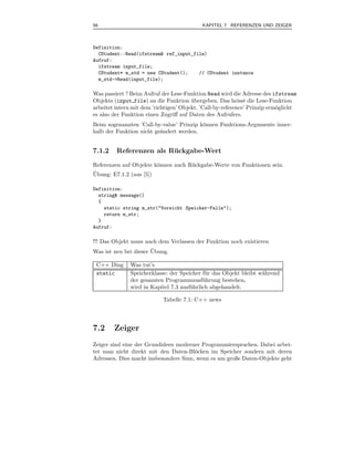 56                                          KAPITEL 7 REFERENZEN UND ZEIGER



Definition:
  CStudent::Read(ifstream& ref_input_file)
Aufruf:
  ifstream input_file;
  CStudent* m_std = new CStudent();    // CStudent instance
  m_std->Read(input_file);

Was passiert ? Beim Aufruf der Lese-Funktion Read wird die Adresse des ifstream
Objekts (input file) an die Funktion ubergeben. Das heisst die Lese-Funktion
                                        ¨
arbeitet intern mit dem ’richtigen’ Objekt. ’Call-by-reference’ Prinzip erm¨glicht
                                                                           o
es also der Funktion einen Zugriﬀ auf Daten des Aufrufers.
Beim sogenannten ’Call-by-value’ Prinzip k¨nnen Funktions-Argumente inner-
                                          o
halb der Funktion nicht ge¨ndert werden.
                          a


7.1.2    Referenzen als Ruckgabe-Wert
                         ¨
Referenzen auf Objekte k¨nnen auch R¨ ckgabe-Werte von Funktionen sein.
                        o           u
¨
Ubung: E7.1.2 (aus [5])

Definition:
  string& message()
  {
    static string m_str("Vorsicht Speicher-Falle");
    return m_str;
  }
Aufruf:

!!! Das Objekt muss nach dem Verlassen der Funktion noch existieren
                       ¨
Was ist neu bei dieser Ubung.

 C++ Ding      Was tut’s
 static        Speicherklasse: der Speicher f¨ r das Objekt bleibt w¨hrend
                                              u                     a
               der gesamten Programmausf¨ hrung bestehen,
                                             u
               wird in Kapitel 7.3 ausf¨ hrlich abgehandelt.
                                       u

                            Tabelle 7.1: C++ news




7.2     Zeiger
Zeiger sind eine der Grundideen moderner Programmiersprachen. Dabei arbei-
tet man nicht direkt mit den Daten-Bl¨cken im Speicher sondern mit deren
                                       o
Adressen. Dies macht insbesondere Sinn, wenn es um große Daten-Objekte geht
 
