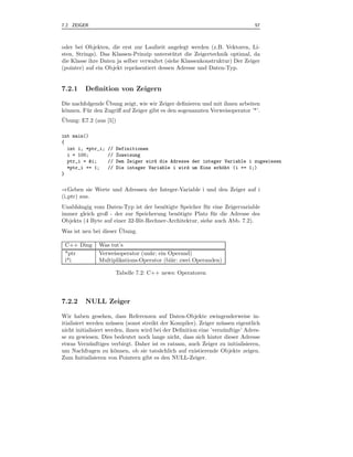 7.2 ZEIGER                                                                      57



oder bei Objekten, die erst zur Laufzeit angelegt werden (z.B. Vektoren, Li-
sten, Strings). Das Klassen-Prinzip unterst¨ tzt die Zeigertechnik optimal, da
                                             u
die Klasse ihre Daten ja selber verwaltet (siehe Klassenkonstruktur) Der Zeiger
(pointer) auf ein Objekt repr¨sentiert dessen Adresse und Daten-Typ.
                              a


7.2.1    Deﬁnition von Zeigern
                  ¨
Die nachfolgende Ubung zeigt, wie wir Zeiger deﬁnieren und mit ihnen arbeiten
k¨nnen. F¨ r den Zugriﬀ auf Zeiger gibt es den sogenannten Verweisoperator ’*’.
 o       u
¨
Ubung: E7.2 (aus [5])

int main()
{
  int i, *ptr_i;   //   Definitionen
  i = 100;         //   Zuweisung
  ptr_i = &i;      //   Dem Zeiger wird die Adresse der integer Variable i zugewiesen
  *ptr_i += 1;     //   Die integer Variable i wird um Eins erh¨ht (i += 1;)
                                                               o
}


⇒Geben sie Werte und Adressen der Integer-Variable i und den Zeiger auf i
(i ptr) aus.
Unabh¨ngig vom Daten-Typ ist der ben¨tigte Speicher f¨ r eine Zeigervariable
      a                                o                u
immer gleich groß - der zur Speicherung ben¨tigte Platz f¨ r die Adresse des
                                            o              u
Objekts (4 Byte auf einer 32-Bit-Rechner-Architektur, siehe auch Abb. 7.2).
                       ¨
Was ist neu bei dieser Ubung.

 C++ Ding      Was tut’s
 *ptr          Verweisoperator (un¨r: ein Operand)
                                  a
 i*i           Multiplikations-Operator (bi¨r: zwei Operanden)
                                           a

                        Tabelle 7.2: C++ news: Operatoren




7.2.2    NULL Zeiger

Wir haben gesehen, dass Referenzen auf Daten-Objekte zwingenderweise in-
itialisiert werden m¨ ssen (sonst streikt der Kompiler). Zeiger m¨ ssen eigentlich
                      u                                           u
nicht initialisiert werden, ihnen wird bei der Deﬁnition eine ’vern¨ nftige’ Adres-
                                                                   u
se zu gewiesen. Dies bedeutet noch lange nicht, dass sich hinter dieser Adresse
etwas Vern¨ nftiges verbirgt. Daher ist es ratsam, auch Zeiger zu initialisieren,
             u
um Nachfragen zu k¨nnen, ob sie tats¨chlich auf existierende Objekte zeigen.
                        o                a
Zum Initialisieren von Pointern gibt es den NULL-Zeiger.
 