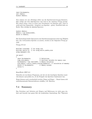 7.4 SUMMARY                                                                   59



char* Zeichenkette;
int* iVektor;
double* dVektor;


Nun m¨ ssen wir uns allerdings selber um die Speicherreservierung k¨ mmern.
       u                                                              u
                                                               ¨
Dies erfolgt mit dem new-Operator und wird in der n¨chsten Ubung gezeigt.
                                                       a
Wir ahnen schon, wenn es etwas zum Vereinbaren von Speicher gibt, muss es
wohl auch das Gegenst¨ ck - freigeben von Speicher - geben. Nat¨ rlich habe sie
                       u                                       u
Recht. Dies erledigt der delete-Operator.

double* dVektor;
dVektor = new double[1000];
delete [] dVektor;


Die Anwendung beider Operatoren zum Speichermanagement sowie eine M¨glich-
                                                                      o
                                                                   ¨
keit, den verbrauchten Speicher zu messen, werden in der folgenden Ubung ge-
zeigt.
¨
Ubung: E7.3.2

#include <iostream> // for using cout
#include <malloc.h> // for using malloc_usable_size
using namespace std;

int main()
{
  char* Zeichenkette;            // Definitions
  long size_memory;              // Auxiliary variable for memory size
  Zeichenkette = new char[1000]; // Memory allocation
  size_memory = malloc_usable_size(Zeichenkette); // calculation of memomry
  delete [] Zeichenkette;        // Memory release
  return 0;
}

HomeWork: HW7.3.2
Schreiben sie ein kleines Programm, mit der sie den ben¨tigten Speicher ermit-
                                                        o
teln k¨nnen und pr¨ fen sie, ob die Freigabe des Speichers funktioniert hat.
      o             u
Zeiger k¨nnen auch verschachtelt werden: Zeiger auf Zeiger ... Damit lassen sich
        o
mehrdimensionale Datenstrukturen schaﬀen, z.B. Matrizen.



7.4     Summary
Das Verstehen und Arbeiten mit Zeigern und Referenzen ist nicht ganz ein-
fach und braucht eine ganze Zeit der praktischen Anwendung. Der *Operator
 