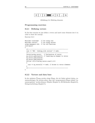 66                                                       KAPITEL 8 CONTAINER




                      Abbildung 8.4: Deleting elements


Programming exercises

8.2.1    Deﬁning vectors
In the ﬁrst exercise we just deﬁne a vector and insert some elements into it in
order to show the concept.
Exercise 8.2.1

#include <iostream>   // for using cout
#include <vector>     // for using vectors
using namespace std; // for std functions
void main()
{
  //-------------------------------------------------------
  cout << "E81 - Working with vectors" << endl;
  //-------------------------------------------------------
  vector<int>my_vector;   // Declaration of vector
  my_vector.push_back(1); // Inserting an element to vector
  my_vector.push_back(3);
  my_vector.push_back(5);
  for(int i=0;i<(int)my_vector.size();i++)
  {
    cout << my_vector[i] << endl; // Access to vector elements
  }
  //-------------------------------------------------------
}


8.2.2    Vectors and data base
                ¨
In der n¨chsten Ubung werden einige Dinge, die wir bisher gelernt haben, zu-
        a
sammenbringen. Sie werden sehen, dass ’gut’ programmierte Dinge einfach ’zu-
sammengebaut’ werden k¨nnen: Objekte (Kapitel 4), IO-Methoden (Kapitel 6),
                        o
Stringverarbeitung (Kapitel 5).
 