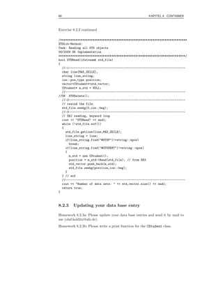 68                                                     KAPITEL 8 CONTAINER



Exercise 8.2.2 continued

/**************************************************************************
STDLib-Method:
Task: Reading all STD objects
06/2009 OK Implementation
**************************************************************************/
bool STDRead(ifstream& std_file)
{
  //-1--------------------------------------------------------------------
  char line[MAX_ZEILE];
  string line_string;
  ios::pos_type position;
  vector<CStudent*>std_vector;
  CStudent* m_std = NULL;
  //----------------------------------------------------------------------
//OK STDDelete();
  //-2--------------------------------------------------------------------
  // rewind the file
  std_file.seekg(0,ios::beg);
  //-3--------------------------------------------------------------------
  // OBJ reading, keyword loop
  cout << "STDRead" << endl;
  while (!std_file.eof())
  {
    std_file.getline(line,MAX_ZEILE);
    line_string = line;
    if(line_string.find("#STOP")!=string::npos)
      break;
    if(line_string.find("#STUDENT")!=string::npos)
    {
      m_std = new CStudent();
      position = m_std->Read(std_file); // from E63
      std_vector.push_back(m_std);
      std_file.seekg(position,ios::beg);
    }
  } // eof
  //----------------------------------------------------------------------
  cout << "Number of data sets: " << std_vector.size() << endl;
  return true;
}



8.2.3    Updating your data base entry

Homework 8.2.3a: Please update your data base entries and send it by mail to
me (olaf.kolditz@ufz.de).
Homework 8.2.3b: Please write a print function for the CStudent class.
 