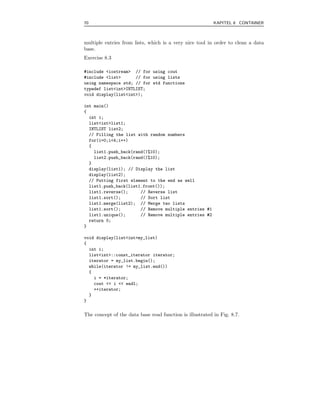 70                                                        KAPITEL 8 CONTAINER



multiple entries from lists, which is a very nice tool in order to clean a data
base.
Exercise 8.3

#include <iostream> // for using cout
#include <list>      // for using lists
using namespace std; // for std functions
typedef list<int>INTLIST;
void display(list<int>);

int main()
{
  int i;
  list<int>list1;
  INTLIST list2;
  // Filling the list with random numbers
  for(i=0;i<4;i++)
  {
    list1.push_back(rand()%10);
    list2.push_back(rand()%10);
  }
  display(list1); // Display the list
  display(list2);
  // Putting first element to the end as well
  list1.push_back(list1.front());
  list1.reverse();     // Reverse list
  list1.sort();        // Sort list
  list1.merge(list2); // Merge two lists
  list1.sort();        // Remove multiple entries #1
  list1.unique();      // Remove multiple entries #2
  return 0;
}

void display(list<int>my_list)
{
  int i;
  list<int>::const_iterator iterator;
  iterator = my_list.begin();
  while(iterator != my_list.end())
  {
    i = *iterator;
    cout << i << endl;
    ++iterator;
  }
}

The concept of the data base read function is illustrated in Fig. 8.7.
 