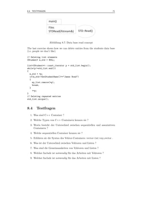 8.4 TESTFRAGEN                                                             71




                  main()

                  Files
                  STDRead(ifstream&)         STD::Read()


                   Abbildung 8.7: Data base read concept

The last exercise shows how we can delete entries from the students data base
(i.e. people we don’t like)

// Deleting list elements
CStudent* m_std = NULL;

list<CStudent*>::const_iterator p = std_list.begin();
while(p!=std_list.end())
{
  m_std = *p;
  if(m_std->GetStudentName()=="James Bond")
  {
    my_list.remove(*p);
    break;
  }
    ++p;
}
// Deleting repeated entries
std_list.unique();



8.4     Testfragen
  1. Was sind C++ Container ?
  2. Welche Typen von C++ Containern kennen sie ?
  3. Worin besteht der Unterschied zwischen sequentiellen und assoziativen
     Containern ?
  4. Welche sequentiellen Container kennen sie ?
  5. Erkl¨ren sie die Syntax des Vektor-Containers: vector<int>my vector .
         a
  6. Was ist der Unterschied zwischen Vektoren und Listen ?
  7. Was sind die Gemeinsamkeiten von Vektoren und Listen ?
  8. Welcher Include ist notwendig f¨ r das Arbeiten mit Vektoren ?
                                    u
  9. Welcher Include ist notwendig f¨ r das Arbeiten mit Listen ?
                                    u
 