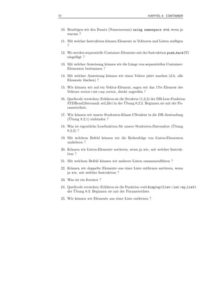 72                                                      KAPITEL 8 CONTAINER



 10. Ben¨tigen wir den Zusatz (Namensraum) using namespace std, wenn ja
        o
     warum ?
 11. Mit welcher Instruktion k¨nnen Elemente in Vektoren und Listen einf¨ gen
                              o                                         u
     ?
 12. Wo werden sequentielle Container-Elemente mit der Instruktion push back(T)
     eingef¨ gt ?
           u
 13. Mit welcher Anweisung k¨nnen wir die L¨nge von sequentiellen Container-
                            o              a
     Elementen bestimmen ?
 14. Mit welcher Anweisung k¨nnen wir einen Vektor platt machen (d.h. alle
                            o
     Elemente l¨schen) ?
               o
 15. Wie k¨nnen wir auf ein Vektor-Element, sagen wir das 17te Element des
          o
     Vektors vector<int>my vector, direkt zugreifen ?
 16. Quellcode verstehen: Erkl¨ren sie die Struktur (1,2,3) der DB-Lese-Funktion
                              a
                                          ¨
     STDRead(ifstream& std ﬁle) in der Ubung 8.2.2. Beginnen sie mit der Pa-
     rameterliste.
 17. Wie k¨nnen wir unsere Studenten-Klasse CStudent in die DB-Anwendung
          o
      ¨
     (Ubung 8.2.1) einbinden ?
                                       u                          a     ¨
 18. Was ist eigentliche Lesefunktion f¨ r unsere Studenten-Datens¨tze (Ubung
     8.2.2) ?
 19. Mit welchem Befehl k¨nnen wir die Reihenfolge von Listen-Elementen
                         o
     umkehren ?
 20. K¨nnen wir Listen-Elemente sortieren, wenn ja wie, mit welcher Instruk-
       o
     tion ?
 21. Mit welchem Befehl k¨nnen wir mehrere Listen zusammenf¨ hren ?
                         o                                 u
 22. K¨nnen wir doppelte Elemente aus einer Liste entfernen sortieren, wenn
       o
     ja wie, mit welcher Instruktion ?
 23. Was ist ein Iterator ?
 24. Quellcode verstehen: Erkl¨ren sie die Funktion void display(list<int>my list)
                              a
         ¨
     der Ubung 8.3. Beginnen sie mit der Parameterliste.
 25. Wie k¨nnen wir Elemente aus einer Liste entfernen ?
          o
 