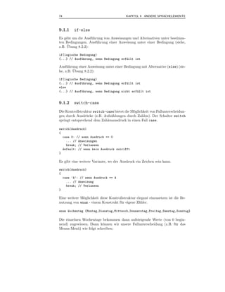 74                                       KAPITEL 9 ANDERE SPRACHELEMENTE



9.1.1    if-else
Es geht um die Ausf¨ hrung von Anweisungen und Alternativen unter bestimm-
                   u
ten Bedingungen. Ausf¨ hrung einer Anweisung unter einer Bedingung (siehe,
                       u
     ¨
z.B. Ubung 8.2.2):

if(logische Bedingung)
{...} // Ausf¨hrung, wenn Bedingung erf¨llt ist
             u                         u

Ausf¨ hrung einer Anweisung unter einer Bedingung mit Alternative (else) (sie-
     u
         ¨
he, z.B. Ubung 8.2.2):

if(logische Bedingung)
{...} // Ausf¨hrung, wenn Bedingung erf¨llt ist
             u                         u
else
{...} // Ausf¨hrung, wenn Bedingung nicht erf¨llt ist
             u                               u


9.1.2    switch-case
Die Kontrollstruktur switch-case bietet die M¨glichkeit von Fallunterscheidun-
                                             o
gen durch Ausdr¨ cke (z.B. Aufz¨hlungen durch Zahlen). Der Schalter switch
                 u             a
springt entsprechend dem Zahlenausdruck in einen Fall case.

switch(Ausdruck)
{
  case 0: // wenn Ausdruck == 0
    ... // Anweisungen
    break; // Verlassen
  default: // wenn kein Ausdruck zutrifft
}

Es gibt eine weitere Variante, wo der Ausdruck ein Zeichen sein kann.

switch(Ausdruck)
{
  case ’A’: // wenn Ausdruck == A
    ... // Anweisung
    break; // Verlassen
}

Eine weitere M¨glichkeit diese Kontrollstruktur elegant einzusetzen ist die Be-
              o
nutzung von enum - einem Konstrukt f¨ r eigene Z¨hler.
                                     u           a

enum Wochentag {Montag,Dienstag,Mittwoch,Donnerstag,Freitag,Samstag,Sonntag}

Die einzelnen Wochentage bekommen dann aufsteigende Werte (von 0 begin-
nend) zugewiesen. Dann k¨nnen wir unsere Fallunterscheidung (z.B. f¨ r das
                          o                                        u
Mensa-Men¨ ) wie folgt schreiben:
           u
 