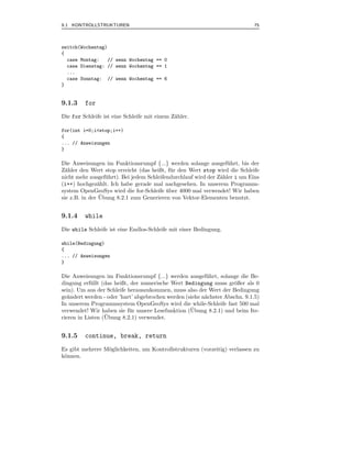 9.1 KONTROLLSTRUKTUREN                                                       75



switch(Wochentag)
{
  case Montag:    // wenn Wochentag == 0
  case Dienstag: // wenn Wochentag == 1
  ...
  case Sonntag: // wenn Wochentag == 6
}


9.1.3    for
Die for Schleife ist eine Schleife mit einem Z¨hler.
                                              a

for(int i=0;i<stop;i++)
{
... // Anweisungen
}

Die Anweisungen im Funktionsrumpf {...} werden solange ausgef¨ hrt, bis der
                                                                   u
Z¨hler den Wert stop erreicht (das heißt, f¨ r den Wert stop wird die Schleife
  a                                          u
nicht mehr ausgef¨ hrt). Bei jedem Schleifendurchlauf wird der Z¨hler i um Eins
                   u                                            a
(i++) hochgez¨hlt. Ich habe gerade mal nachgesehen. In unserem Programm-
                a
system OpenGeoSys wird die for-Schleife uber 4000 mal verwendet! Wir haben
                                           ¨
                 ¨
sie z.B. in der Ubung 8.2.1 zum Generieren von Vektor-Elementen benutzt.


9.1.4    while
Die while Schleife ist eine Endlos-Schleife mit einer Bedingung.

while(Bedingung)
{
... // Anweisungen
}

Die Anweisungen im Funktionsrumpf {...} werden ausgef¨ hrt, solange die Be-
                                                          u
dingung erf¨ llt (das heißt, der numerische Wert Bedingung muss gr¨ßer als 0
            u                                                       o
sein). Um aus der Schleife herauszukommen, muss also der Wert der Bedingung
ge¨ndert werden - oder ’hart’ abgebrochen werden (siehe n¨chster Abschn. 9.1.5)
   a                                                     a
In unserem Programmsystem OpenGeoSys wird die while-Schleife fast 500 mal
                                                   ¨
verwendet! Wir haben sie f¨ r unsere Lesefunktion (Ubung 8.2.1) und beim Ite-
                            u
                  ¨
rieren in Listen (Ubung 8.2.1) verwendet.


9.1.5    continue, break, return
Es gibt mehrere M¨glichkeiten, um Kontrollstrukturen (vorzeitig) verlassen zu
                 o
k¨nnen.
 o
 