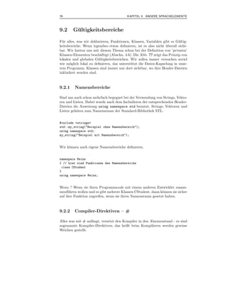 76                                        KAPITEL 9 ANDERE SPRACHELEMENTE



9.2     Gultigkeitsbereiche
         ¨

F¨ r alles, was wir deklarieren, Funktionen, Klassen, Variablen gibt es G¨ ltig-
  u                                                                      u
keitsbereiche. Wenn irgendwo etwas deﬁnieren, ist es also nicht uberall sicht-
                                                                  ¨
bar. Wir hatten uns mit diesem Thema schon bei der Deﬁnition von ’privaten’
Klassen-Elementen besch¨ftigt (Abschn. 4.6). Die Abb. ?? zeigt das Prinzip von
                          a
lokalen und globalen G¨ ltigkeitsbereichen. Wir sollen immer versuchen soviel
                        u
wie m¨glich lokal zu deﬁnieren, das unterst¨ tzt die Daten-Kapselung in unse-
       o                                    u
rem Programm. Klassen sind immer nur dort sichtbar, wo ihre Header-Dateien
inkludiert worden sind.



9.2.1    Namensbereiche

Sind uns auch schon mehrfach begegnet bei der Verwendung von Strings, Vekto-
ren und Listen. Dabei wurde nach dem Includieren der entsprechenden Header-
Dateien die Anweisung using namespace std benutzt. Strings, Vektoren und
Listen geh¨ren zum Namensraum der Standard-Bibliothek STL.
          o


#include <strings>
std::my_string("Beispiel ohne Namensbereich");
using namespace std;
my_string("Beispiel mit Namensbereich");


Wir k¨nnen auch eigene Namensbereiche deﬁnieren.
     o


namespace Meins
{ // hier sind Funktionen des Namensbereichs
 class CStudent
}
using namespace Meins;


Wozu ? Wenn sie ihren Programmcode mit einem anderen Entwickler zusam-
menf¨ hren wollen und es gibt mehrere Klassen CStudent, dann k¨nnen sie sicher
     u                                                        o
auf ihre Funktion zugreifen, wenn sie ihren Namensraum gesetzt haben.



9.2.2    Compiler-Direktiven – #

Alles was mit # anf¨ngt, versetzt den Kompiler in den Alarmzustand - es sind
                   a
sogenannte Kompiler-Direktiven, das heißt beim Kompilieren werden gewisse
Weichen gestellt.
 
