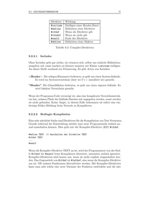 ¨
9.2 GULTIGKEITSBEREICHE                                                        77



                   Direktive    Wirkung
                   #include     Einf¨ gen einer Header-Datei
                                    u
                   #define      Deﬁnition einer Direktive
                   #ifdef       Wenn die Direktive gilt
                   #ifndef      Wenn sie nicht gilt
                   #endif       Ende der Direktive
                   #define      Deﬁnition eines Makros

                       Tabelle 9.2: Compiler-Direktiven


9.2.2.1   Includes

Ohne Includes geht gar nichts, sie erinnern sich, selbst um einfache Bildschirm-
ausgaben mit cout machen zu k¨nnen mussten wir Klasse iostream einf¨ gen.
                                 o                                         u
An dieser Stelle nochmal zur Erinnerung. Es gibt Arten von Includes:

<Header> Die eckigen Klammern bedeuten, es geht um einen System-Inklude.
    Es wird im Systemverzeichnis (dort wo C++ installiert ist) gesucht.

”Header” Die G¨nsef¨ ßchen bedeuten, es geht um einen eigenen Inklude. Es
                a    u
    wird lokalem Verzeichnis gesucht.

Wenn der Programm-Code verzweigt ist, also eine komplexere Verzeichnisstruk-
tur hat, m¨ ssen Pfade der Inklude-Dateien mit angegeben werden, sonst werden
           u
sie nicht gefunden. Keine Angst, in diesem Falle bekommen sie sofort eine ein-
deutige Fehler-Meldung beim Versuch zu Kompilieren.


9.2.2.2   Bedingte Kompilation

Eine sehr n¨ tzliche Sache sind Direktiven f¨ r die Kompilation von Test-Versionen.
            u                               u
Gerade w¨hrend der Entwicklung m¨chte man neue Programmteile einfach an-
          a                           o
und ausschalten k¨nnen. Dies geht mit der Kompiler-Direktive (KD) #ifdef.
                   o

#define TEST   // Anschalten der Direktive TEST
#ifdef TEST
...
#endif


Wenn die Kompiler-Direktive TEST an ist, wird der Programmtext von der Stel-
le #ifdef bis #endif beim Kompilieren ubersetzt, ansonsten einfach ignoriert.
                                        ¨
Kompiler-Direktiven sind immer aus, wenn sie nicht explizit eingeschaltet wer-
den. Das Gegenst¨ ck von #ifdef ist #infdef, also wenn die Kompiler-Direktive
                  u
aus ist. Oft m¨ ssen Funktionen uberarbeitet werden. Mit Kompiler-Direktiven
              u                 ¨
kann man sehr sch¨n eine neue Variante der Funktion entwickeln und die alte
                    o
 