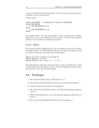 78                                         KAPITEL 9 ANDERE SPRACHELEMENTE



erstmal zu Vergleichszwecken beibehalten. Erst wenn alles richtig funktioniert,
schmeißt man das alte Zeug weg.
¨
Ubung 9.2.2.2:

#define NEW_VERSION // Anschalten der Direktive NEW_VERSION
#ifdef NEW_VERSION
... // wenn NEW_VERSION an ist
#else
... // wenn NEW_VERSION aus ist
#endif

                                           ¨
Ich empfehle ihnen, das mal in irgendeiner Ubung auszuprobieren. Wichtig:
Denken sie immer an das #endif zum Ausschalten, sonst gilt die Kompiler-
Direktive bis zum Ende des gesamten Programms.


9.2.2.3     Makros

Die Kompiler-Direktive #define kann auch zur Deﬁnition sogenannter Makros
verwendet werden, z.B. f¨ r Konstanten, die man oft benutzt. Es geht aber auch
                         u
f¨ r einfache Funktionen oder sogar Print-Anweisungen.
 u

#define PI 3.1416 // Definition der Zahl PI
#define MULT(a,b) ((a)*(b))
#define PRINT(x) cout << (#x) << ": " << (x);


Der Makro-Einsatz sollte aber nicht ubertrieben werden, eigentlich gibt es daf¨ r
                                     ¨                                        u
richtige Funktionen. Bei Makros werden z.B. keine Pr¨ fungen durch den Kom-
                                                     u
piler gemacht, daher sind sie fehleranf¨llig.
                                       a


9.3       Testfragen
     1. Was sind Kontrollstrukturen, welche kennen sie ?

     2. Bei welcher logischen Bedingung wird eine if-Anweisung ausgef¨ hrt ?
                                                                     u

     3. Lassen sich Kontroll-Strukturen verschachteln ?

     4. Mit welcher Kontrollstruktur k¨nnen wir Fallunterscheidungen program-
                                      o
        mieren ?

     5. Welche Ausdr¨ cke k¨nnen wir bei der switch-case Kontrollstruktur be-
                    u      o
        nutzen ?

     6. Wie kann ich eine Kompiler-Direktive an- und ausschalten ?
 