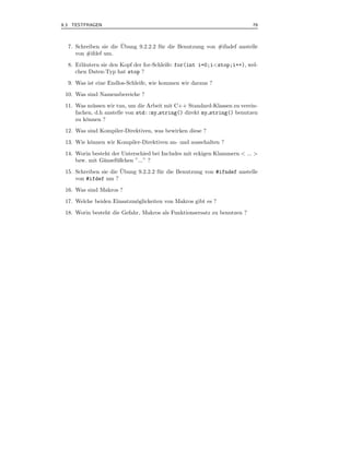 9.3 TESTFRAGEN                                                            79



                       ¨
  7. Schreiben sie die Ubung 9.2.2.2 f¨ r die Benutzung von #ifndef anstelle
                                      u
     von #ifdef um.
  8. Erl¨utern sie den Kopf der for-Schleife: for(int i=0;i<stop;i++), wel-
        a
     chen Daten-Typ hat stop ?
  9. Was ist eine Endlos-Schleife, wie kommen wir daraus ?
 10. Was sind Namensbereiche ?
 11. Was m¨ ssen wir tun, um die Arbeit mit C++ Standard-Klassen zu verein-
            u
     fachen, d.h anstelle von std::my string() direkt my string() benutzen
     zu k¨nnen ?
         o
 12. Was sind Kompiler-Direktiven, was bewirken diese ?
 13. Wie k¨nnen wir Kompiler-Direktiven an- und ausschalten ?
          o
 14. Worin besteht der Unterschied bei Includes mit eckigen Klammern < ... >
     bzw. mit G¨nsef¨ ßchen ”...” ?
               a    u
                       ¨
 15. Schreiben sie die Ubung 9.2.2.2 f¨ r die Benutzung von #ifndef anstelle
                                      u
     von #ifdef um ?
 16. Was sind Makros ?
 17. Welche beiden Einsatzm¨glickeiten von Makros gibt es ?
                           o
 18. Worin besteht die Gefahr, Makros als Funktionsersatz zu benutzen ?
 