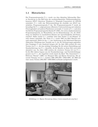 8                                                                   ¨
                                                      KAPITEL 1 EINFUHRUNG



1.1     Historisches
Die Programmiersprache C++ wurde von dem d¨nischen Informatiker Bjar-
                                                  a
ne Stroustrup in den Bell Labs des nordamerikanischen Telekommunikations-
konzerns AT&T (American Telephone & Telegraph Corporation) ab 1979/80
entwickelt. C++ stellt eine Weiterentwicklung der ebenfalls von AT&T ent-
wickelten, Programmiersprache C dar. Die Programmiersprache C wurde als
Grundlage f¨ r C++ aufgrund seiner eﬃzienten Codeverarbeitung und einfachen
            u
¨
Ubertragbarkeit auf anderen Plattformen verwendet. C wurde in C++ nach dem
Vorbild der Programmiersprache Simula-67 (1967), der ersten objektorientierten
Programmiersprache, im Wesentlichen um ein Klassenkonzept, d.h. die Abbil-
dung von Objekten in verschiedenen Klassen mit unterschiedlichen Attributen,
erweitert. Daher wurde C++ zun¨chst unter dem Namen ’C mit Klassen’ (C
                                  a
with classes) entwickelt. Der Name C++ wurde 1983 von Rick Mascitti erst-
mals angewandt. Dabei ist das ++ eine Andeutung an den Inkrement-Operator
(Inkrement: Erh¨hung einer Variable um 1), der die Verbesserungen gegen¨ ber
                o                                                         u
dem Vorg¨nger C zum Ausdruck bringen soll. Im Jahr 1985 erschien die erste
          a
Version von C++, die eine wichtige Grundlage f¨ r die weitere Entwicklung und
                                              u
Standardisierung von C++ darstellte, da die Sprache zu dieser Zeit noch nicht
akzeptiert war. Im Jahre 1989 erschien die erweiterte Version 2.0 von C++.
In den 90er Jahren begann nun der Standardisierungs- und Vereinheitlichungs-
prozess von C++, der eingeleitet wurde durch das Buch ’The Annotated C++
Reference Manual’ (1990) von Margaret Ellis und Bjarne Stroustrup. Die ge-
normte Fassung von C++ erschien 1998 (ISO/IEC 14882:1998), die 2003 mit
einer neuen Version (ISO/IEC 14882:2003) nochmals nachgebessert wurde.




    Abbildung 1.1: Bjarne Stroustrup (http://www.research.att.com/bs/)
 