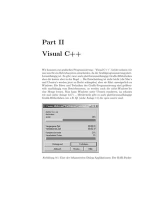 Part II
Visual C++

Wir kommen zur graﬁschen Programmierung - ’Visual C++’. Leider m¨ ssen wir
                                                                         u
uns nun f¨ r ein Betriebssystem entscheiden, da die Graﬁkprogrammierung platt-
          u
formabh¨ngig ist. Es gibt zwar auch plattformunabh¨ngige Graﬁk-Bibliotheken
         a                                            a
aber die kosten aber in der Regel ... Die Entscheidung ist nicht leicht (die Mac’s
und Ubuntu’s werden jetzt zu Recht schimpfen) aber sie f¨ hrt unweigerlich zu
                                                            u
Windows. Die Ideen und Techniken der Graﬁk-Programmierung sind gr¨ßten-     o
teils unabh¨ngig vom Betriebssystem, so werden auch die nicht-Windows’ler
            a
eine Menge lernen. Man kann Windows unter Ubuntu emulieren, na schauen
wir mal (siehe Anlage 12.7) ... Mittlerweile gibt es auch plattformunabh¨ngige
                                                                            a
Graﬁk-Bibliotheken wie z.B. Qt (siehe Anlage 11) die open source sind.




Abbildung 9.1: Eine der bekanntesten Dialog-Applikationen: Der RAR-Packer
 