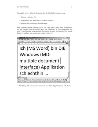 9.3 TESTFRAGEN                                                           81



Prinzipiell gibt es folgende Konzepte f¨ r die Graﬁk-Programmierung:
                                       u

   • Dialoge (Abschn. 10),
   • Dokumente und Ansichten (Doc-View concept),
   • und nat¨ rlich diverse Kombinationen.
            u

Eine typische Dialog-Applikation ist z.B. der RAR-Packer zum Komprimie-
ren von Dateien unter Windows (Abb. 9.1). MS-Word ist eine Anwendung des
Doc-View-Konzepts, dabei k¨nnen gleichzeitig mehrere Dokumente (d.h. Word-
                           o
Dateien) ge¨ﬀnet und bearbeitet werden (Abb. 9.2)
           o




  Abbildung 9.2: Eine der bekanntesten Doc-View-Applikationen: MS Word
 