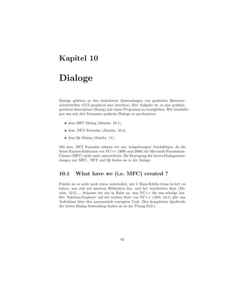 Kapitel 10

Dialoge

Dialoge geh¨ren zu den einfachsten Anwendungen von graﬁschen Benutzer-
              o
schnittstellen (GUI graphical user interface). Ihre Aufgabe ist, es eine graﬁsch-
gest¨ tzte Interaktion (Dialog) mit einem Programm zu erm¨glichen. Wir besch¨fti-
    u                                                     o                    a
gen uns mit drei Varianten graﬁsche Dialoge zu produzieren:

   • dem MFC Dialog (Abschn. 10.1),

   • dem .NET Formular (Abschn. 10.4),
   • dem Qt Dialog (Abschn. 11).

Mit dem .NET Formular m¨ ssen wir uns ’notgedrungen’ besch¨ftigen, da die
                            u                                  a
freien Express Editionen von VC++ (2005 und 2008) die Microsoft-Foundation-
Classes (MFC) nicht mehr unterst¨ tzen. Die Erzeugung der leeren Dialoganwen-
                                u
dungen mit MFC, .NET und Qt ﬁnden sie in der Anlage.


10.1      What have we (i.e. MFC) created ?
Finden sie es nicht auch etwas unheimlich, mit 5 Maus-Klicks etwas kreiert zu
haben, was sich auf unserem Bildschirm hin- und her verschieben l¨sst (Ab-
                                                                   a
schn. 12.5) ... Schauen wir uns in Ruhe an, was VC++ f¨ r uns erledigt hat.
                                                         u
Der ’Solution-Explorer’ auf der rechten Seite von VC++ (Abb. 10.1) gibt uns
Aufschluss uber den automatisch erzeugten Code. Den kompletten Quellcode
            ¨
                                               ¨
der leeren Dialog-Anwendung ﬁnden sie in der Ubung E10.1.




                                      82
 