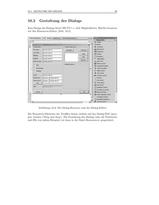10.2 GESTALTUNG DES DIALOGS                                                 85



10.2      Gestaltung des Dialogs
Zum Design des Dialogs bietet MS-VC++ viele M¨glichkeiten. Hierf¨ r benutzen
                                             o                  u
wir den Resourcen-Editor (Abb. 10.3).




         Abbildung 10.3: Die Dialog-Resource und der Dialog-Editor

Die Resourcen-Elemente der ToolBox k¨nne einfach auf das Dialog-Feld ’gezo-
                                      o
gen’ werden (’Drag and drop’). Die Gestaltung des Dialogs (also die Positionen
und IDs von jedem Element) ist dann in der Datei Resources.rc gespeichert.
 