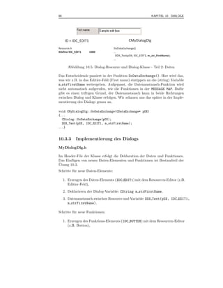 88                                                                KAPITEL 10 DIALOGE




      ID = IDC_EDIT1                            CMyDialogDlg
Resource.h                           DoDataExchange()
#define IDC_EDIT1      1000          ...
                                       DDX_Text(pDX, IDC_EDIT1, m_str_FirstName);
                                     ...

       Abbildung 10.5: Dialog-Resource und Dialog-Klasse - Teil 2: Daten

Das Entscheidende passiert in der Funktion DoDataExchange(). Hier wird das,
was wir z.B. in das Editier-Feld (First name) eintippen an die (string) Variable
m strFirstName weitergeben. Aufgepasst, die Datenaustausch-Funktion wird
nicht automatisch aufgerufen, wie die Funktionen in der MESSAGE MAP. Daf¨ r   u
gibt es einen triftigen Grund, der Datenaustausch kann in beide Richtungen
zwischen Dialog und Klasse erfolgen. Wir schauen uns das sp¨ter in der Imple-
                                                              a
mentierung des Dialogs genau an.

void CMyDialogDlg::DoDataExchange(CDataExchange* pDX)
{...
  CDialog::DoDataExchange(pDX);
  DDX_Text(pDX, IDC_EDIT1, m_strFirstName);
...}


10.3.3       Implementierung des Dialogs
MyDialogDlg.h

Im Header-File der Klasse erfolgt die Deklaration der Daten und Funktionen.
Das Einf¨ gen von neuen Daten-Elementen und Funktionen ist Bestandteil der
        u
¨
Ubung 10.3.
Schritte f¨ r neue Daten-Elemente:
          u

     1. Erzeugen des Daten-Elements (IDC EDIT1) mit dem Resourcen-Editor (z.B.
        Editier-Feld),
     2. Deklarieren der Dialog-Variable: CString m strFirstName,
     3. Datenaustausch zwischen Resource und Variable: DDX Text(pDX, IDC EDIT1,
        m strFirstName).

Schritte f¨ r neue Funktionen:
          u

     1. Erzeugen des Funktions-Elements (IDC BUTTON) mit dem Resourcen-Editor
        (z.B. Button),
 