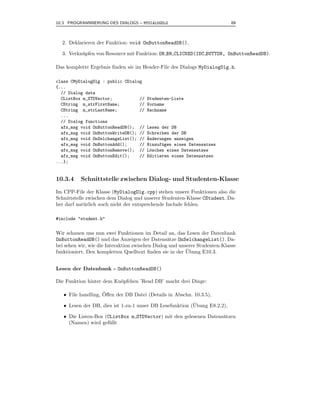 10.3 PROGRAMMIERUNG DES DIALOGS – MYDIALOGDLG                                89



  2. Deklarieren der Funktion: void OnButtonReadDB(),

  3. Verkn¨ pfen von Resource mit Funktion: ON BN CLICKED(IDC BUTTON, OnButtonReadDB).
          u

Das komplette Ergebnis ﬁnden sie im Header-File des Dialogs MyDialogDlg.h.

class CMyDialogDlg : public CDialog
{...
  // Dialog data
  CListBox m_STDVector;           //    Studenten-Liste
  CString m_strFirstName;         //    Vorname
  CString m_strLastName;          //    Nachname
  ...
  // Dialog functions
  afx_msg void OnButtonReadDB(); //     Lesen der DB
  afx_msg void OnButtonWriteDB(); //    Schreiben der DB
  afx_msg void OnSelchangeList(); //    ¨nderungen anzeigen
                                        A
  afx_msg void OnButtonAdd();     //    Hinzuf¨gen eines Datensatzes
                                              u
  afx_msg void OnButtonRemove(); //     L¨schen eines Datensatzes
                                         o
  afx_msg void OnButtonEdit();    //    Editieren eines Datensatzes
...};


10.3.4    Schnittstelle zwischen Dialog- und Studenten-Klasse

Im CPP-File der Klasse (MyDialogDlg.cpp) stehen unsere Funktionen also die
Schnittstelle zwischen dem Dialog und unserer Studenten-Klasse CStudent. Da-
her darf nat¨ rlich auch nicht der entsprechende Include fehlen.
             u

#include "student.h"


Wir schauen uns nun zwei Funktionen im Detail an, das Lesen der Datenbank
OnButtonReadDB() und das Anzeigen der Datens¨tze OnSelchangeList(). Da-
                                                  a
bei sehen wir, wie die Interaktion zwischen Dialog und unserer Studenten-Klasse
                                                          ¨
funktioniert. Den kompletten Quelltext ﬁnden sie in der Ubung E10.3.


Lesen der Datenbank - OnButtonReadDB()

Die Funktion hinter dem Kn¨pfchen ’Read DB’ macht drei Dinge:
                          o

   • File handling, Oﬀen der DB Datei (Details in Abschn. 10.3.5),
                    ¨

   • Lesen der DB, dies ist 1-zu-1 unser DB Lesefunktion (Ubung E8.2.2),
                                                          ¨

   • Die Listen-Box (CListBox m STDVector) mit den gelesenen Datens¨tzen
                                                                   a
     (Namen) wird gef¨ llt
                      u
 