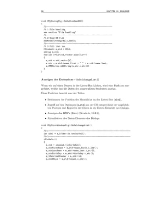 90                                                        KAPITEL 10 DIALOGE



void CMyDialogDlg::OnButtonReadDB()
{
  //-------------------------------------------------------
  // 1 File handling
  see section "File handling"
  //-------------------------------------------------------
  // 2 Read DB file
  STDRead((string)file_name);
  //-------------------------------------------------------
  // 3 Fill list box
  CStudent* m_std = NULL;
  string m_str;
  for(int i=0;i<std_vector.size();i++)
  {
    m_std = std_vector[i];
    m_str = m_std->name_first + " " + m_std->name_last;
    m_STDVector.AddString(m_str.c_str());
  }
}


Anzeigen der Datens¨tze - OnSelchangeList()
                   a

Wenn wir auf einen Namen in der Listen-Box klicken, wird eine Funktion aus-
gef¨ hrt, welche uns die Daten des ausgew¨hlten Studenten anzeigt.
   u                                     a
Diese Funktion besteht aus vier Teilen:

     • Bestimmen der Position des Mausklicks im der Listen-Box (nSel),

     • Zugriﬀ auf den Datensatz (m std) aus der DB entsprechend der angeklick-
       ten Position und Kopieren der Daten in die Daten-Elemente des Dialogs,

     • Anzeigen des BMPs (Foto) (Details in 10.3.5),

     • Aktualisieren des Daten-Elemente des Dialogs.

void CMyFirstWindowsDlg::OnSelchangeList()
{
  //-1--------------------------------------------------------------------
  int nSel = m_STDVector.GetCurSel();
  //-2--------------------------------------------------------------------
  if(nSel>-1)
  {
    m_std = student_vector[nSel];
    m_strFirstName = m_std->name_first.c_str();
    m_strLastName = m_std->name_last.c_str();
    m_strBirthDay = m_std->birthday.c_str();
    m_lMatrikelNumber = m_std->id;
    m_strEMail = m_std->email.c_str();
 