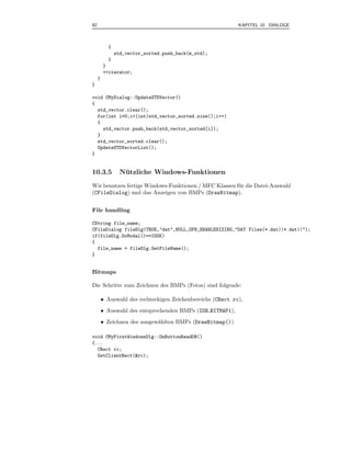 92                                                           KAPITEL 10 DIALOGE



           {
               std_vector_sorted.push_back(m_std);
           }
         }
         ++iterator;
     }
}

void CMyDialog::UpdateSTDVector()
{
  std_vector.clear();
  for(int i=0;i<(int)std_vector_sorted.size();i++)
  {
    std_vector.push_back(std_vector_sorted[i]);
  }
  std_vector_sorted.clear();
  UpdateSTDVectorList();
}


10.3.5           Nutzliche Windows-Funktionen
                  ¨
Wir benutzen fertige Windows-Funktionen / MFC Klassen f¨ r die Datei-Auswahl
                                                       u
(CFileDialog) und das Anzeigen von BMPs (DrawBitmap).


File handling

CString file_name;
CFileDialog fileDlg(TRUE,"dat",NULL,OFN_ENABLESIZING,"DAT Files(*.dat)|*.dat||");
if(fileDlg.DoModal()==IDOK)
{
  file_name = fileDlg.GetFileName();
}


Bitmaps

Die Schritte zum Zeichnen des BMPs (Fotos) sind folgende:

         • Auswahl des rechteckigen Zeichenbereichs (CRect rc),
         • Auswahl des entsprechenden BMPs (IDB BITMAP1),
         • Zeichnen des ausgew¨hlten BMPs (DrawBitmap())
                              a

void CMyFirstWindowsDlg::OnButtonReadDB()
{...
  CRect rc;
  GetClientRect(&rc);
 