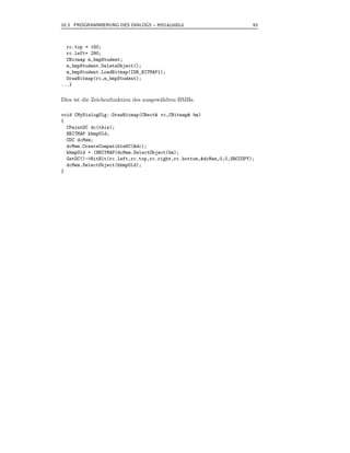 10.3 PROGRAMMIERUNG DES DIALOGS – MYDIALOGDLG                          93



  rc.top = 160;
  rc.left= 290;
  CBitmap m_bmpStudent;
  m_bmpStudent.DeleteObject();
  m_bmpStudent.LoadBitmap(IDB_BITMAP1);
  DrawBitmap(rc,m_bmpStudent);
...}

Dies ist die Zeichenfunktion des ausgew¨hlten BMBs.
                                       a

void CMyDialogDlg::DrawBitmap(CRect& rc,CBitmap& bm)
{
  CPaintDC dc(this);
  HBITMAP hbmpOld;
  CDC dcMem;
  dcMem.CreateCompatibleDC(&dc);
  hbmpOld = (HBITMAP)dcMem.SelectObject(bm);
  GetDC()->BitBlt(rc.left,rc.top,rc.right,rc.bottom,&dcMem,0,0,SRCCOPY);
  dcMem.SelectObject(hbmpOld);
}
 