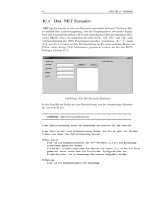94                                                       KAPITEL 10 DIALOGE



10.4      Das .NET Formular
.NET (sprich dotnet) ist eine von Microsoft entwickelte Software-Plattform. Die-
se umfasst eine Laufzeitumgebung, eine f¨ r Programmierer bestimmte Samm-
                                          u
lung von Klassenbibliotheken (API) und angeschlossene Dienstprogramme (Ser-
vices) (Quelle http://de.wikipedia.org/wiki/.NET). Mit .NET soll i.W. auch
Vereinheitlichung der (MS) Programmiersprachen VisualBasic (VC), C sharp
(C#) und C++ erreicht werden. Die Gestaltung des Formulars mit dem Resourcen-
Editor (siehe Anlage 12.6) funktioniert genauso so einfach wie bei den MFC-
Dialogen (Anlage 10.2).




                   Abbildung 10.6: Die Formular-Resource

In der ReadMe.txt ﬁnden wir eine Beschreibung, was der Anwendungs-Assistent
f¨ r uns erstellt hat.
 u

========================================================================
    ANWENDUNG: MyForm-Projekt¨bersicht
                             u
========================================================================

Diese MyForm-Anwendung wurde vom Anwendungs-Assistenten f¨r Sie erstellt.
                                                         u

Diese Datei enth¨lt eine Zusammenfassung dessen, was Sie in jeder der Dateien
                a
finden, aus denen Ihre MyForm-Anwendung besteht.

MyForm.vcproj
    Dies ist die Hauptprojektdatei f¨r VC++-Projekte, die mit dem Anwendungs-
                                    u
    Assistenten generiert werden.
    Sie enth¨lt Informationen uber die Version von Visual C++, in der die Datei
            a                 ¨
    generiert wurde, sowie uber die Plattformen, Konfigurationen und
                           ¨
    Projektfeatures, die im Anwendungs-Assistenten ausgew¨hlt wurden.
                                                         a

MyForm.cpp
    Dies ist die Hauptquelldatei der Anwendung.
 