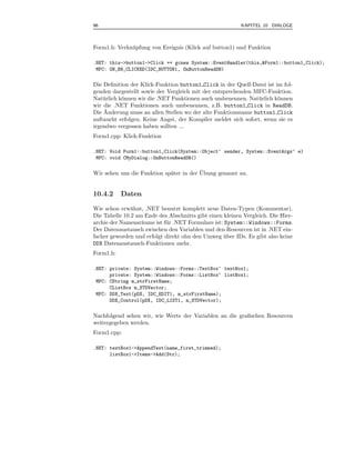 96                                                        KAPITEL 10 DIALOGE



Form1.h: Verkn¨ pfung von Ereignis (Klick auf button1) und Funktion
              u

.NET: this->button1->Click += gcnew System::EventHandler(this,&Form1::button1_Click);
 MFC: ON_BN_CLICKED(IDC_BUTTON1, OnButtonReadDB)

Die Deﬁnition der Klick-Funktion button1 Click in der Quell-Datei ist im fol-
genden dargestellt sowie der Vergleich mit der entsprechenden MFC-Funktion.
Nat¨ rlich k¨nnen wir die .NET Funktionen auch umbenennen. Nat¨ rlich k¨nnen
    u       o                                                  u       o
wir die .NET Funktionen auch umbenennen, z.B. button1 Click in ReadDB.
    ¨
Die Anderung muss an allen Stellen wo der alte Funktionsname button1 Click
auftaucht erfolgen. Keine Angst, der Kompiler meldet sich sofort, wenn sie es
irgendwo vergessen haben sollten ...
Form1.cpp: Klick-Funktion

.NET: Void Form1::button1_Click(System::Object^ sender, System::EventArgs^ e)
 MFC: void CMyDialog::OnButtonReadDB()

                                         ¨
Wir sehen uns die Funktion sp¨ter in der Ubung genauer an.
                             a


10.4.2     Daten

Wie schon erw¨hnt, .NET benutzt komplett neue Daten-Typen (Kommentar).
               a
Die Tabelle 10.2 am Ende des Abschnitts gibt einen kleinen Vergleich. Die Hier-
archie der Namensr¨ume ist f¨ r .NET Formulare ist: System::Windows::Forms.
                   a        u
Der Datenaustausch zwischen den Variablen und den Resourcen ist in .NET ein-
facher geworden und erfolgt direkt ohn den Umweg uber IDs. Es gibt also keine
                                                    ¨
DDX Datenaustausch-Funktionen mehr.
Form1.h:

.NET: private: System::Windows::Forms::TextBox^ textBox1;
      private: System::Windows::Forms::ListBox^ listBox1;
 MFC: CString m_strFirstName;
      CListBox m_STDVector;
 MFC: DDX_Text(pDX, IDC_EDIT1, m_strFirstName);
      DDX_Control(pDX, IDC_LIST1, m_STDVector);


Nachfolgend sehen wir, wie Werte der Variablen an die graﬁschen Resourcen
weitergegeben werden.
Form1.cpp:

.NET: textBox1->AppendText(name_first_trimmed);
      listBox1->Items->Add(Str);
 