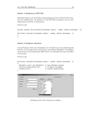10.4 DAS .NET FORMULAR                                                       99



Schritt 4: Funktion in CPP File

Eigentlich k¨nnten wir die Funktion button3 Click auch im Header-File belas-
            o
sen. Ich empfehle aber, die Funktion in das CPP-File zu kopieren und nur ihre
Deklaration im H-File zu hinterlassen.
Form1.h/cpp

private: System::Void button3_Click(System::Object^      sender, System::EventArgs^   e);

Void Form1::button3_Click(System::Object^     sender, System::EventArgs^    e)
{
}



Schritt 5: Funktion schreiben

Unsere Funktion ’hinter dem Kn¨pfchen’ ist erfreulich kurz und enth¨lt folgende
                                o                                  a
Schritte: (1) Erzeugen einer neuen Instanz unser Klasse CStudent, (2) Einf¨ gen
                                                                           u
dieser Instanz in den Datenbank (DB) Vektor, (3) Aktualisieren unserer ListBox
im Formular.
Form1.h/cpp

Void Form1::button3_Click(System::Object^ sender, System::EventArgs^        e)
{
  CStudent* m_std = new CStudent(); // neue CStudent Instanz
  std_vector.push_back(m_std);      // in Vektor eintragen
  listBox1_Fill();                  // ListBox aktualisieren
}




                  Abbildung 10.9: Neuen Datensatz einf¨ gen
                                                      u
 