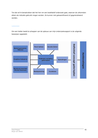 Tot slot wil ik benadrukken dat het hier om een kwalitatief onderzoek gaat, waarvan de uitkomsten
alleen als indicatie gebruikt mogen worden. Ze kunnen niet gekwantificeerd of gegeneraliseerd
worden.




Leeswijzer


Om een helder beeld te scheppen van de opbouw van mijn onderzoeksrapport is de volgende
leeswijzer opgesteld:




Final Project                                                                                   10
Birgit van Melick
 