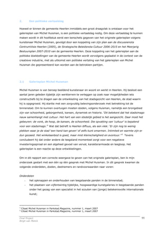 2.        Een politieke vertaalslag


Hoewel er binnen de gemeente Heerlen inmiddels een groot draagvlak is ontstaan voor het
galerieplan van Michel Huisman, is een politieke vertaalslag nodig. Om deze vertaalslag te kunnen
maken wordt in dit hoofdstuk eerst een kenschets gegeven van het originele galerieplan volgens
kunstenaar Michel Huisman, gevolgd door een koppeling van zijn plan aan de discussienota
CentrumVisie Heerlen (2005), de Strategische Beleidsnota Cultuur 2006-2015 en het Meerjarig
Bestuursplan 2007-2010 van de gemeente Heerlen. Deze koppeling van het galerieplan aan de
politieke doelstellingen van de gemeente Heerlen wordt vervolgens geplaatst in de context van de
creatieve industrie, met als uitkomst een politieke vertaling van het galerieplan van Michel
Huisman die gepresenteerd kan worden aan de betrokken partijen.




2.1       Galerieplan Michel Huisman


Michel Huisman is van beroep beeldend kunstenaar en woont en werkt in Heerlen. Hij besloot een
aantal jaren geleden tijdelijk zijn werkterrein te verleggen op zoek naar mogelijkheden iets
constructiefs bij te dragen aan de ontwikkeling van het stadsgezicht van Heerlen, de stad waarin
hij is opgegroeid. Hij startte met een zorgvuldig belevingsonderzoek met betrekking tot de
binnenstad. Om te kunnen overtuigen moeten steden, volgens Huisman, namelijk een brongebied
zijn van schoonheid, geborgenheid, kansen, dynamiek en historie. ‘Dit betekent dat het stadsimago
nauw samenhangt met cultuur. Het hart van een stedelijk gebied is het aangezicht. Daar moet het
gebeuren: de vonk, de hoop, de kansen, de schoonheid. Die opvatting van ‘cultuur’ is bepalend
voor een stadsimago.’1 Wat dat betreft is Heerlen diffuus, als een vlek: ‘Er zijn nog te weinig
plekken waar je de stad ‘een hand kan geven’ of zelfs kunt omarmen. Intimiteit en warmte zijn er
dun gezaaid. Het winkelaanbod is goed, maar mist kleinschaligheid en avontuur.’’2 Tevens
concludeert hij dat onder andere de leegstand momenteel zorgt voor een negatieve
investeringsspiraal en een algeheel gevoel van verval, karakterarmoede en leegloop. Het
galerieplan is een reactie op deze ontwikkelingen.


Om in dit rapport een correcte weergave te geven van het originele galerieplan, ben ik mijn
onderzoek gestart met een één op één gesprek met Michel Huisman. In dit gesprek kwamen de
volgende onderdelen, doelen, deelnemers en randvoorwaarden naar voren:


Onderdelen
      -   het opknappen en onderhouden van leegstaande panden in de binnenstad;
      -   het plaatsen van vijfentwintig tijdelijke, hoogwaardige kunstgaleries in leegstaande panden
          onder het gezag van een specialist in het scouten van (jonge) betekenisvolle internationale
          kunst;




1
    Citaat Michel Huisman in Parkstad.Magazine, nummer 1, maart 2007
2
    Citaat Michel Huisman in Parkstad.Magazine, nummer 1, maart 2007


Final Project                                                                                      11
Birgit van Melick
 