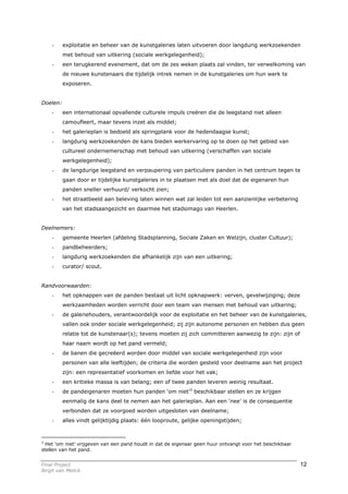 -     exploitatie en beheer van de kunstgaleries laten uitvoeren door langdurig werkzoekenden
          met behoud van uitkering (sociale werkgelegenheid);
    -     een terugkerend evenement, dat om de zes weken plaats zal vinden, ter verwelkoming van
          de nieuwe kunstenaars die tijdelijk intrek nemen in de kunstgaleries om hun werk te
          exposeren.


Doelen:
    -     een internationaal opvallende culturele impuls creëren die de leegstand niet alleen
          camoufleert, maar tevens inzet als middel;
    -     het galerieplan is bedoeld als springplank voor de hedendaagse kunst;
    -     langdurig werkzoekenden de kans bieden werkervaring op te doen op het gebied van
          cultureel ondernemerschap met behoud van uitkering (verschaffen van sociale
          werkgelegenheid);
    -     de langdurige leegstand en verpaupering van particuliere panden in het centrum tegen te
          gaan door er tijdelijke kunstgaleries in te plaatsen met als doel dat de eigenaren hun
          panden sneller verhuurd/ verkocht zien;
    -     het straatbeeld aan beleving laten winnen wat zal leiden tot een aanzienlijke verbetering
          van het stadsaangezicht en daarmee het stadsimago van Heerlen.


Deelnemers:
    -     gemeente Heerlen (afdeling Stadsplanning, Sociale Zaken en Welzijn, cluster Cultuur);
    -     pandbeheerders;
    -     langdurig werkzoekenden die afhankelijk zijn van een uitkering;
    -     curator/ scout.


Randvoorwaarden:
    -     het opknappen van de panden bestaat uit licht opknapwerk: verven, gevelwijziging; deze
          werkzaamheden worden verricht door een team van mensen met behoud van uitkering;
    -     de galeriehouders, verantwoordelijk voor de exploitatie en het beheer van de kunstgaleries,
          vallen ook onder sociale werkgelegenheid; zij zijn autonome personen en hebben dus geen
          relatie tot de kunstenaar(s); tevens moeten zij zich committeren aanwezig te zijn: zijn of
          haar naam wordt op het pand vermeld;
    -     de banen die gecreëerd worden door middel van sociale werkgelegenheid zijn voor
          personen van alle leeftijden; de criteria die worden gesteld voor deelname aan het project
          zijn: een representatief voorkomen en liefde voor het vak;
    -     een kritieke massa is van belang; een of twee panden leveren weinig resultaat.
    -     de pandeigenaren moeten hun panden ‘om niet’3 beschikbaar stellen en ze krijgen
          eenmalig de kans deel te nemen aan het galerieplan. Aan een ‘nee’ is de consequentie
          verbonden dat ze voorgoed worden uitgesloten van deelname;
    -     alles vindt gelijktijdig plaats: één looproute, gelijke openingstijden;



3
  Het ‘om niet’ vrijgeven van een pand houdt in dat de eigenaar geen huur ontvangt voor het beschikbaar
stellen van het pand.


Final Project                                                                                             12
Birgit van Melick
 