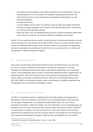 -   de kwaliteit van de kunstenaars moet worden bewaakt door een zwaargewicht. Hij/zij zal
          verantwoordelijk zijn voor het scouten van kwalitatief hoogwaardige kunstenaars van
          (inter)nationale allure en tevens optreden als overkoepelend aanspreekpunt voor alle
          panden/kunstgaleries;
      -   (eu)regionaal karakter;
      -   er is geen plafond voor de kunst. De kunstenaar mag zijn eigen prijs bepalen. Daarnaast
          wordt een courtage vastgesteld, wat verdeeld wordt onder de galeriehouder, de gemeente
          en eventueel andere betrokken partijen;
      -   Iedere zes weken zal er een feestelijke opening voor de (nieuwe) kunstenaars plaatsvinden
          in het centrum van Heerlen. Dit evenement geldt als visitekaartje voor de stad.


Kortom: ‘Dit mes snijdt zelfs aan vier kanten! De stad krijgt een internationaal opvallende culturele
impuls, de eigenaren van de panden zien hun pand sneller verhuurd, de straten zijn weer intact en
mensen die zelfstandig willen worden kunnen het eerst proberen. De organisatie, de begeleiding,
drukwerk en openingen zijn gecoördineerd en één keer in de zes weken gonst het in Heerlen door
de openingen in vijfentwintig galerieën tegelijk.’4




2.2       Beleid gemeente Heerlen


Zoals eerder vermeld draagt de gemeente Heerlen het plan van Michel Huisman een warm hart
toe. Het is nu echter van belang te onderzoeken of zijn plannen, uiteengezet in de vorige
paragraaf, ook daadwerkelijk aansluiting vinden bij de politieke doelstellingen van de gemeente
Heerlen. Deze doelstellingen staan vermeld in verschillende beleidsdocumenten, opgesteld door de
gemeente Heerlen. Binnen dit onderzoek heb ik ervoor gekozen de discussienota CentrumVisie
Heerlen (2005), de Strategische Beleidsnota Cultuur 2006-2015 en het Meerjarig Bestuursplan
2007-2010 (MBP) van de gemeente Heerlen nader te onderzoeken op mogelijke raakvlakken met
het galerieplan om zo een politieke vertaalslag te creëren.




2.2.1     Meerjarig bestuursplan 2007-2010


Het MBP van de gemeente Heerlen is opgesteld door het huidige college van Burgemeester en
Wethouders en dient als leidraad voor het beleid en de uitvoeringsactiviteiten van de gemeente
voor de gehele collegeperiode. In het algemene programmaplan komt naar voren dat het
perspectief voor Heerlen, volgens het college, met name afhankelijk is van de aanwezige jeugd. De
gemeente is van mening dat zij haar toekomst veilig kan stellen door gericht te sturen op behoud
en ontwikkeling van jongeren. Om dit te stimuleren wil zij met name inzetten op een bruisend
stadscentrum en perspectief op werk voor de jeugd. Hoewel in het originele plan van Huisman niet
direct aandacht wordt besteed aan jongeren, biedt het plan wel perspectief voor een bruisend


4
    Citaat Michel Huisman in Parkstad.Magazine, nummer 1, maart 2007


Final Project                                                                                       13
Birgit van Melick
 