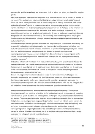 centrum. Zo wint het straatbeeld aan beleving en vindt er iedere zes weken een feestelijke opening
plaats.
Een ander algemeen speerpunt van het college is de participatiegraad van de burgers in Heerlen te
verhogen: ‘Het gaat dan niet alleen om het belang van het participeren vanuit sociaal oogpunt
maar ook om de brede participatie voor de ontwikkeling van de stad op economisch maar vooral
ook cultureel gebied’5 Om dit te verwezenlijken wil de gemeente onder andere inzetten op het
verder ontwikkelen van de binnenstad tot (cultureel) centrum van de Parkstad en het inrichten van
persoonsgerichte reïntegratietrajecten. Met name deze laatste maatregel sluit aan op de
doelstelling van Huisman om langdurig werkzoekenden de kans te bieden werkervaring te doen op
het gebied van cultureel ondernemerschap om uiteindelijk weer zelfstandig aan de slag te gaan.
Implementatie van het galerieplan zal zeker bijdragen aan de ontwikkeling van de binnenstad tot
cultureel centrum.
Wanneer er binnen het MBP gekeken wordt naar het programmaplan Economische stimulering, zijn
er duidelijk raakvlakken met het galerieplan van Huisman. Zo kent het college het belang van
culturele voorzieningen: ‘Goede culturele, recreatieve en sportvoorzieningen zijn van groot belang
voor het leefklimaat van de huidige burgers van Heerlen en vormen een belangrijke
vestigingsfactor voor nieuwe bewoners en bedrijven. Bovendien leveren investeringen in onder
andere cultuur werkgelegenheid op, waarmee deze sectoren ook een bijdrage leveren aan de
stedelijke economie.’6
Het college wil dan ook investeren in de producenten van cultuur, met speciale aandacht voor de
beeldende kunsten. Het college is van mening dat evenementen van culturele aard in en rondom
het centrum de levendigheid van de stad bevorderen. Gezien deze levendigheid van de stad hoog
in het vaandel van de gemeente staat, kunnen de festiviteiten rondom de openingen van de
kunstgaleries een welkome bijdrage zijn.
Binnen het programma Sociale infrastructuur wordt, in overeenstemming met het plan van
Huisman, gehamerd op het aanhalen van participatie in het kader van sociale werkgelegenheid.
Een toekomstperspectief bieden voor maatschappelijk kwetsbare groepen die als gevolg van
economische omstandigheden extra aandacht en solidariteit verdienen. Ook ziet het college cultuur
als middel om de participatiegraad van de burgers aan de samenleving te vergroten.


Het programma Leefomgeving wil toewerken naar een prettige leefomgeving: “Een prettige
leefomgeving heeft een positieve uitwerking op het welbevinden van de bewoners en de bezoekers
van Heerlen en speelt daardoor een belangrijke rol als het gaat om gevoelens van binding en trots
bij burgers.”7 Hierin streeft het college naar een omgeving waar burgers zich thuis en veilig voelen.
Het plaatsen van kunstgaleries in leegstaande particuliere panden kan indirect gezien worden als
een maatregel ter bevordering van de veiligheid. Doordat het straatbeeld weer aan beleving wint
en er een stroom van mensen ontstaat, zullen vandalen minder snel toeslaan en wordt
verpaupering van de omgeving bestreden. Wat betreft het programma ruimtelijke ontwikkeling
verwijs ik naar de integrale CentrumVisie, die in de volgende paragraaf behandeld wordt, gezien
deze door het college als leidend wordt beschouwd.

5
    Meerjarig Bestuursplan 2007-2010, Gemeente Heerlen, p.11
6
    Meerjarig Bestuursplan 2007-2010, Gemeente Heerlen, p.14
7
    Meerjarig Bestuursplan 2007-2010, Gemeente Heerlen, p.22


Final Project                                                                                      14
Birgit van Melick
 