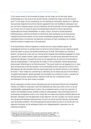 2.2.2    Discussienota integrale CentrumVisie Heerlen (2005)


‘In de meeste steden is de binnenstad de drager van het imago van de hele stad. Iedere
kwaliteitsslag die in het centrum kan worden bereikt, verbetert het imago van de hele stad en
regio.’8 In het kader van de ontwikkeling van een levendig en herkenbaar stadshart is in 2005 de
discussienota integrale CentrumVisie Heerlen opgesteld. Hierin zijn hoofdlijnen uiteengezet voor
een met name integrale aanpak van de ontwikkeling van de binnenstad. Om het integrale karakter
van de visie vorm en inhoud te geven zijn besprekingen gevoerd en tevens documenten
uitgewisseld met diverse beleidsvelden, te weten: Cultuur, Economie, Sociale Veiligheid,
Volkshuisvesting, Leefmilieu en Beheer en Onderhoud. Naar aanleiding van de discussienota
integrale CentrumVisie Heerlen zijn een aantal werkplaatsen georganiseerd, waaronder een
werkplaats Cultuur en Economie. De algemene conclusies van deze werkplaats zijn inmiddels
bekend en daarom meegenomen in dit onderzoek.


In de CentrumVisie wordt de leegstand in Heerlen als een cruciaal probleem gezien. De
braakliggende terreinen en panden leiden tot verval en het doorzetten van een negatieve spiraal.
Daarmee dragen ze bij aan een slechte uitstraling van de stad. Deze locaties zijn moeilijk te
beheren. De gemeente is dan ook van mening dat de integrale herontwikkeling opgepakt en verder
uitgewerkt zou moeten worden, opdat cruciale plekken in de stad binnen afzienbare termijn een
verbetering ondergaan. Het gaat dan vooral om de leegstand aan de rand van de binnenstad en
nabij de toegangswegen, in het bijzonder de clusters in het noordoosten; Oranje Nassaustraat,
Geleenstraat, Willemstraat en de Pancratiusstraat.9 ‘Een groot nadeel van de leegstand om en nabij
deze aanlooproutes is dat elke bezoeker van de binnenstad via deze weg naar het centrum komt.
Dat betekent dat elke bezoeker eerst een slecht beeld krijgt van Heerlen alvorens in het stadshart
te komen.’10 Door middel van verandering en uitbreiding van de loopcircuits kan de binnenstad in
zijn geheel interessanter worden gemaakt voor activiteiten van winkelen en cultuur, waardoor de
aanlooproutes drukker worden bezocht. Hierdoor wordt het voor investeerders tevens
aantrekkelijker zich aan deze routes te vestigen.


Bij het uitstippelen van deze nieuwe (aan)looproutes kan de gemeente Heerlen de kunstgaleries
inzetten als middel om langs deze route het straatbeeld aan beleving te laten winnen en zo een
aantrekkelijker vestigingsklimaat te creëren. De kunstgaleries samen vormen een collectief; ze
werken met hetzelfde concept, dezelfde huisstijl en openingstijden. Deze samenhang tussen de
verschillende kunstgaleries moet er voor zorgen dat men tijdens een bezoek meerdere galeries wilt
bezoeken. Bezoekers van het galerieplan zorgen daarmee voor een circulatie van mensen langs de
door de gemeente beoogde (aan)looproutes. Dit sluit aan op de visie dat culturele voorzieningen
voor het publiek zichtbaar in de binnenstad geconcentreerd dienen te zijn en op het feit dat in de
algemene conclusies van de werkplaats Cultuur een vastgoedwaarde is openomen voor de
vestiging van galeries.



8
  Integrale discussienota CentrumVisie Heerlen, Gemeente Heerlen, 2005, p.4
9
   Voor ligging van deze gebieden zie kaart Heerlen Centrum in bijlage I
10
   Integrale discussienota CentrumVisie Heerlen, Gemeente Heerlen, 2005, p.6



Final Project                                                                                        15
Birgit van Melick
 