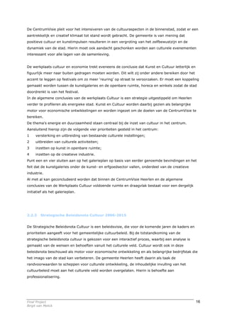 De CentrumVisie pleit voor het intensiveren van de cultuuraspecten in de binnenstad, zodat er een
aantrekkelijk en creatief klimaat tot stand wordt gebracht. De gemeente is van mening dat
positieve cultuur en kunstimpulsen resulteren in een vergroting van het zelfbewustzijn en de
dynamiek van de stad. Hierin moet ook aandacht geschonken worden aan culturele evenementen
interessant voor alle lagen van de samenleving.


De werkplaats cultuur en economie trekt eveneens de conclusie dat Kunst en Cultuur letterlijk en
figuurlijk meer naar buiten gedragen moeten worden. Dit wilt zij onder andere bereiken door het
accent te leggen op festivals om zo meer ‘reuring’ op straat te veroorzaken. Er moet een koppeling
gemaakt worden tussen de kunstgaleries en de openbare ruimte, horeca en winkels zodat de stad
doordrenkt is van het festival.
In de algemene conclusies van de werkplaats Cultuur is een strategie uitgestippeld om Heerlen
verder te profileren als energieke stad. Kunst en Cultuur worden daarbij gezien als belangrijke
motor voor economische ontwikkelingen en worden ingezet om de doelen van de CentrumVisie te
bereiken.
De thema’s energie en duurzaamheid staan centraal bij de inzet van cultuur in het centrum.
Aansluitend hierop zijn de volgende vier prioriteiten gesteld in het centrum:
1    versterking en uitbreiding van bestaande culturele instellingen;
2    uitbreiden van culturele activiteiten;
3    inzetten op kunst in openbare ruimte;
4    inzetten op de creatieve industrie.
Punt een en vier sluiten aan op het galerieplan op basis van eerder genoemde bevindingen en het
feit dat de kunstgaleries onder de kunst- en erfgoedsector vallen, onderdeel van de creatieve
industrie.
Al met al kan geconcludeerd worden dat binnen de CentrumVisie Heerlen en de algemene
conclusies van de Werkplaats Cultuur voldoende ruimte en draagvlak bestaat voor een dergelijk
initiatief als het galerieplan.




2.2.3    Strategische Beleidsnota Cultuur 2006-2015


De Strategische Beleidsnota Cultuur is een beleidsvisie, die voor de komende jaren de kaders en
prioriteiten aangeeft voor het gemeentelijke cultuurbeleid. Bij de totstandkoming van de
strategische beleidsnota cultuur is gekozen voor een interactief proces, waarbij een analyse is
gemaakt van de wensen en behoeften vanuit het culturele veld. Cultuur wordt ook in deze
beleidsnota beschouwd als motor voor economische ontwikkeling en als belangrijke bedrijfstak die
het imago van de stad kan verbeteren. De gemeente Heerlen heeft daarin als taak de
randvoorwaarden te scheppen voor culturele ontwikkeling, de inhoudelijke invulling van het
cultuurbeleid moet aan het culturele veld worden overgelaten. Hierin is behoefte aan
professionalisering.




Final Project                                                                                      16
Birgit van Melick
 