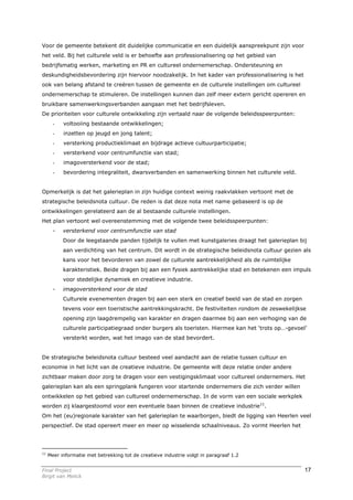 Voor de gemeente betekent dit duidelijke communicatie en een duidelijk aanspreekpunt zijn voor
het veld. Bij het culturele veld is er behoefte aan professionalisering op het gebied van
bedrijfsmatig werken, marketing en PR en cultureel ondernemerschap. Ondersteuning en
deskundigheidsbevordering zijn hiervoor noodzakelijk. In het kader van professionalisering is het
ook van belang afstand te creëren tussen de gemeente en de culturele instellingen om cultureel
ondernemerschap te stimuleren. De instellingen kunnen dan zelf meer extern gericht opereren en
bruikbare samenwerkingsverbanden aangaan met het bedrijfsleven.
De prioriteiten voor culturele ontwikkeling zijn vertaald naar de volgende beleidsspeerpunten:
       -   voltooiing bestaande ontwikkelingen;
       -   inzetten op jeugd en jong talent;
       -   versterking productieklimaat en bijdrage actieve cultuurparticipatie;
       -   versterkend voor centrumfunctie van stad;
       -   imagoversterkend voor de stad;
       -   bevordering integraliteit, dwarsverbanden en samenwerking binnen het culturele veld.


Opmerkelijk is dat het galerieplan in zijn huidige context weinig raakvlakken vertoont met de
strategische beleidsnota cultuur. De reden is dat deze nota met name gebaseerd is op de
ontwikkelingen gerelateerd aan de al bestaande culturele instellingen.
Het plan vertoont wel overeenstemming met de volgende twee beleidsspeerpunten:
       -   versterkend voor centrumfunctie van stad
           Door de leegstaande panden tijdelijk te vullen met kunstgaleries draagt het galerieplan bij
           aan verdichting van het centrum. Dit wordt in de strategische beleidsnota cultuur gezien als
           kans voor het bevorderen van zowel de culturele aantrekkelijkheid als de ruimtelijke
           karakteristiek. Beide dragen bij aan een fysiek aantrekkelijke stad en betekenen een impuls
           voor stedelijke dynamiek en creatieve industrie.
       -   imagoversterkend voor de stad
           Culturele evenementen dragen bij aan een sterk en creatief beeld van de stad en zorgen
           tevens voor een toeristische aantrekkingskracht. De festiviteiten rondom de zeswekelijkse
           opening zijn laagdrempelig van karakter en dragen daarmee bij aan een verhoging van de
           culturele participatiegraad onder burgers als toeristen. Hiermee kan het ‘trots op…-gevoel’
           versterkt worden, wat het imago van de stad bevordert.


De strategische beleidsnota cultuur besteed veel aandacht aan de relatie tussen cultuur en
economie in het licht van de creatieve industrie. De gemeente wilt deze relatie onder andere
zichtbaar maken door zorg te dragen voor een vestigingsklimaat voor cultureel ondernemers. Het
galerieplan kan als een springplank fungeren voor startende ondernemers die zich verder willen
ontwikkelen op het gebied van cultureel ondernemerschap. In de vorm van een sociale werkplek
worden zij klaargestoomd voor een eventuele baan binnen de creatieve industrie11.
Om het (eu)regionale karakter van het galerieplan te waarborgen, biedt de ligging van Heerlen veel
perspectief. De stad opereert meer en meer op wisselende schaalniveaus. Zo vormt Heerlen het




11
     Meer informatie met betrekking tot de creatieve industrie volgt in paragraaf 1.2


Final Project                                                                                        17
Birgit van Melick
 