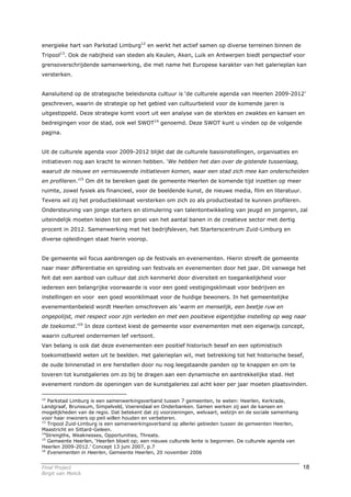 energieke hart van Parkstad Limburg12 en werkt het actief samen op diverse terreinen binnen de
Tripool13. Ook de nabijheid van steden als Keulen, Aken, Luik en Antwerpen biedt perspectief voor
grensoverschrijdende samenwerking, die met name het Europese karakter van het galerieplan kan
versterken.


Aansluitend op de strategische beleidsnota cultuur is ‘de culturele agenda van Heerlen 2009-2012’
geschreven, waarin de strategie op het gebied van cultuurbeleid voor de komende jaren is
uitgestippeld. Deze strategie komt voort uit een analyse van de sterktes en zwaktes en kansen en
bedreigingen voor de stad, ook wel SWOT14 genoemd. Deze SWOT kunt u vinden op de volgende
pagina.


Uit de culturele agenda voor 2009-2012 blijkt dat de culturele basisinstellingen, organisaties en
initiatieven nog aan kracht te winnen hebben. ‘We hebben het dan over de gistende tussenlaag,
waaruit de nieuwe en vernieuwende initiatieven komen, waar een stad zich mee kan onderscheiden
en profileren.’15 Om dit te bereiken gaat de gemeente Heerlen de komende tijd inzetten op meer
ruimte, zowel fysiek als financieel, voor de beeldende kunst, de nieuwe media, film en literatuur.
Tevens wil zij het productieklimaat versterken om zich zo als productiestad te kunnen profileren.
Ondersteuning van jonge starters en stimulering van talentontwikkeling van jeugd en jongeren, zal
uiteindelijk moeten leiden tot een groei van het aantal banen in de creatieve sector met dertig
procent in 2012. Samenwerking met het bedrijfsleven, het Starterscentrum Zuid-Limburg en
diverse opleidingen staat hierin voorop.


De gemeente wil focus aanbrengen op de festivals en evenementen. Hierin streeft de gemeente
naar meer differentiatie en spreiding van festivals en evenementen door het jaar. Dit vanwege het
feit dat een aanbod van cultuur dat zich kenmerkt door diversiteit en toegankelijkheid voor
iedereen een belangrijke voorwaarde is voor een goed vestigingsklimaat voor bedrijven en
instellingen en voor een goed woonklimaat voor de huidige bewoners. In het gemeentelijke
evenementenbeleid wordt Heerlen omschreven als ‘warm en menselijk, een beetje ruw en
ongepolijst, met respect voor zijn verleden en met een positieve eigentijdse instelling op weg naar
de toekomst.’16 In deze context kiest de gemeente voor evenementen met een eigenwijs concept,
waarin cultureel ondernemen lef vertoont.
Van belang is ook dat deze evenementen een positief historisch besef en een optimistisch
toekomstbeeld weten uit te beelden. Het galerieplan wil, met betrekking tot het historische besef,
de oude binnenstad in ere herstellen door nu nog leegstaande panden op te knappen en om te
toveren tot kunstgaleries om zo bij te dragen aan een dynamische en aantrekkelijke stad. Het
evenement rondom de openingen van de kunstgaleries zal acht keer per jaar moeten plaatsvinden.

12
    Parkstad Limburg is een samenwerkingsverband tussen 7 gemeenten, te weten: Heerlen, Kerkrade,
Landgraaf, Brunssum, Simpelveld, Voerendaal en Onderbanken. Samen werken zij aan de kansen en
mogelijkheden van de regio. Dat betekent dat zij voorzieningen, welvaart, welzijn en de sociale samenhang
voor haar inwoners op peil willen houden en verbeteren.
13
    Tripool Zuid-Limburg is een samenwerkingsverband op allerlei gebieden tussen de gemeenten Heerlen,
Maastricht en Sittard-Geleen.
14
   Strengths, Weaknesses, Opportunities, Threats.
15
    Gemeente Heerlen, ‘Heerlen bloeit op; een nieuwe culturele lente is begonnen. De culturele agenda van
Heerlen 2009-2012.’ Concept 13 juni 2007, p.7
16
    Evenementen in Heerlen, Gemeente Heerlen, 20 november 2006


Final Project                                                                                               18
Birgit van Melick
 