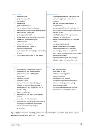 Sterke punten                                             Zwakke punten
     -    veel creativiteit                                  -   nagenoeg ontbreken van cultuurproductie
     -    jong en avontuurlijk                               -   geen vrij budget voor vernieuwing en
     -    vernieuwend                                            productie
     -    veel energie                                       -   veel geld in stenen, relatief weinig in
     -    podiuminfrastructuur                                   programmering
     -    sterke culturele basisinfrastructuur               -   geen structurele financiële basis voor een
     -    veel laagdrempelige festivals & evenementen            aantal cultuurinstellingen die onderscheidend
     -    aandacht voor (v)mbo-ers                               zijn voor de stad
     -    grote organisatiekracht                            -   subsidiestelsel organisch gegroeid, niet
     -    veel amateurkunst: vooral harmonie/fanfare             gebaseerd op beleidskeuzes
     -    veel kracht binnen verenigingen                    -   geen actueel beleid Kunst in de Openbare
     -    veel vrijwilligers                                     Ruimte
     -    sterke drift tot overleven                         -   geen actueel atelierbeleid
     -    veel contact tussen cultuur en                     -   geen actueel amateurkunstenbeleid
          wijkcontactambtenaren                              -   samenhang binnen cultuur ontbreekt
     -    cultuur als motor van stedelijke ontwikkeling      -   veel eilandjes, weinig dwarsverbanden
          erkend                                             -   slecht imago, weinig identiteit, weinig trots en
     -    cultuur als profilering van de stad erkend             weinig zelfvertrouwen
                                                             -   mijnverleden heeft geen plek gekregen
                                                                 cultureel erfgoed zwak gepositioneerd




Kansen                                                    Bedreigingen
     -    gebiedsgericht cultuurbeleid/ provincie            -   laag opleidingsniveau
     -    samenwerking met het bedrijfsleven                 -   leegstand in de stad
     -    samenwerking met het ROC (mbo-                     -   eenzijdige werkgelegenheid
          opleidingen)                                       -   hoge werkeloosheid
     -    denken in Parkstad                                 -   weinig banen voor jongeren
     -    denken in Tripool                                  -   weinig aanwezigheid kennistechnologie
     -    samenwerking met Hogeschool Zuyd                   -   ontbreken van jongerenhuisvesting
          (Cultuur en toerisme, Communicatie en              -   te veel ambitie tegelijk
          Media Design (CMD), Hogeschool voor de             -   concurrentiegevoelens binnen Parkstad
          Kunsten (HK)                                       -   concurrentiegevoelens binnen Tripool
     -    ligging in de Euregio
     -    samenwerking met Aken, universiteit en
          cultuur
     -    innovatie – vb Trilandis Avantis
     -    verbinden van het nu met de historie van de
          glorietijd – culturele roots doortrekken
     -    sociale herstructurering in wijken –
          prachtwijken


Figuur 1 (Bron: ‘Heerlen bloeit op; een nieuwe culturele lente is begonnen. De culturele agenda
van Heerlen 2009-2012.’ Concept 13 juni 2007)




Final Project                                                                                                 19
Birgit van Melick
 
