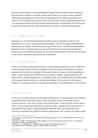 Hiermee is spreiding door het jaar gewaarborgd. Doordat iedere zes weken nieuwe kunstenaars
aan bod komen, ontstaat er diversiteit: iedere opening heeft zo zijn eigen karakter, waarmee
differentiatie gewaarborgd is. Tot slot toont het galerieplan lef door langdurig werklozen in te
zetten om van de galeries een succes te maken. Het biedt deze mensen toekomstperspectief door
ze in aanraking te brengen met het cultureel ondernemerschap. Het galerieplan sluit hiermee aan
de keuze die de gemeente zich heeft voorgenomen ten aanzien van het evenementenbeleid.




2.2.4    Inzetten op jeugd en jong talent


Bestuderen van de verschillende beleidsdocumenten, levert de volgende conclusie op: het
galerieplan sluit nauw aan op de gestelde politieke doelen. Aan één belangrijk beleidsspeerpunt
wordt echter niet voldaan: inzetten op jeugd en jong talent. Zowel in het MBP als de Strategische
Beleidsnota Cultuur wordt de jeugd, met oog op de toekomst, als meest relevante doelgroep
beschouwd. Om een politieke vertaalslag van het plan sluitend te maken is het dan ook van belang
om de jeugd en jong talent meer bij het plan te betrekken.



2.3      De creatieve industrie


Zowel in de Integrale CentrumVisie Heerlen als in de Strategische Beleidsnota Cultuur 2006-2015,
wordt het begrip creatieve industrie verscheidene malen aangehaald als belangrijk economisch
speerpunt voor de stad. Een duidelijke definitie wordt echter niet gegeven. Deze paragraaf gaat
verder in op de achtergrond en definiëring van de creatieve industrie, gespecificeerd naar het
belang van de creatieve industrie voor de Zuidelijke Tripool. Naar aanleiding van deze uiteenzetting
zal ik aangeven waar de kansen voor de stad Heerlen liggen met betrekking tot de creatieve
industrie om vervolgens te bezien in hoeverre het galerieplan17 perspectief biedt voor deze kansen.




2.3.1    Creatieve klasse


In het spoor van Richard Florida, die wereldwijd het belang van de creatieve klasse voor stedelijke
ontwikkeling onder de aandacht bracht, richten veel steden zich op het aantrekken van de
                                                                       18
creatieve industrie. In zijn boek ‘The Rise of the Creative Class’          laat hij zien dat investeringen in
cultuur, maar ook de aanwezigheid van de creatieve industrie, bijdragen aan de concurrentie- en
innovatiekracht van regio’s.19 Daarnaast beweert Florida dat regio’s die economisch willen
innoveren en excelleren niet zonder de creatieve klasse kunnen. Het is daarom van belang creatief


17
   De conclusies voortkomend uit de politieke vertaalslag (paragraaf 1.2) van het galerieplan komen hier ook
aan de orde.
18
   Florida, R. (2002). The Rise of the Creative Class, and how it’s transforming work, leisure, community &
every day life. New York: Basic Books
19
   Rutten, P., W. Manshanden, G. Bodea en W. Jonkhoff. De Creatieve Industrie in
de Zuidelijke Tripool Maastricht, Heerlen, Sittard-Geleen. Delft 2005


Final Project                                                                                                  20
Birgit van Melick
 