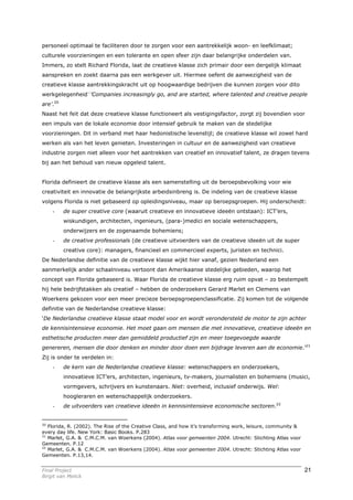 personeel optimaal te faciliteren door te zorgen voor een aantrekkelijk woon- en leefklimaat;
culturele voorzieningen en een tolerante en open sfeer zijn daar belangrijke onderdelen van.
Immers, zo stelt Richard Florida, laat de creatieve klasse zich primair door een dergelijk klimaat
aanspreken en zoekt daarna pas een werkgever uit. Hiermee oefent de aanwezigheid van de
creatieve klasse aantrekkingskracht uit op hoogwaardige bedrijven die kunnen zorgen voor dito
werkgelegenheid—:’Companies increasingly go, and are started, where talented and creative people
are’.20
Naast het feit dat deze creatieve klasse functioneert als vestigingsfactor, zorgt zij bovendien voor
een impuls van de lokale economie door intensief gebruik te maken van de stedelijke
voorzieningen. Dit in verband met haar hedonistische levenstijl; de creatieve klasse wil zowel hard
werken als van het leven genieten. Investeringen in cultuur en de aanwezigheid van creatieve
industrie zorgen niet alleen voor het aantrekken van creatief en innovatief talent, ze dragen tevens
bij aan het behoud van nieuw opgeleid talent.


Florida definieert de creatieve klasse als een samenstelling uit de beroepsbevolking voor wie
creativiteit en innovatie de belangrijkste arbeidsinbreng is. De indeling van de creatieve klasse
volgens Florida is niet gebaseerd op opleidingsniveau, maar op beroepsgroepen. Hij onderscheidt:
    -     de super creative core (waaruit creatieve en innovatieve ideeën ontstaan): ICT’ers,
          wiskundigen, architecten, ingenieurs, (para-)medici en sociale wetenschappers,
          onderwijzers en de zogenaamde bohemiens;
    -     de creative professionals (de creatieve uitvoerders van de creatieve ideeën uit de super
          creative core): managers, financieel en commercieel experts, juristen en technici.
De Nederlandse definitie van de creatieve klasse wijkt hier vanaf, gezien Nederland een
aanmerkelijk ander schaalniveau vertoont dan Amerikaanse stedelijke gebieden, waarop het
concept van Florida gebaseerd is. Waar Florida de creatieve klasse erg ruim opvat – zo bestempelt
hij hele bedrijfstakken als creatief – hebben de onderzoekers Gerard Marlet en Clemens van
Woerkens gekozen voor een meer precieze beroepsgroepenclassificatie. Zij komen tot de volgende
definitie van de Nederlandse creatieve klasse:
‘De Nederlandse creatieve klasse staat model voor en wordt verondersteld de motor te zijn achter
de kennisintensieve economie. Het moet gaan om mensen die met innovatieve, creatieve ideeën en
esthetische producten meer dan gemiddeld productief zijn en meer toegevoegde waarde
genereren, mensen die door denken en minder door doen een bijdrage leveren aan de economie.’21
Zij is onder te verdelen in:
    -     de kern van de Nederlandse creatieve klasse: wetenschappers en onderzoekers,
          innovatieve ICT’ers, architecten, ingenieurs, tv-makers, journalisten en bohemiens (musici,
          vormgevers, schrijvers en kunstenaars. Niet: overheid, inclusief onderwijs. Wel:
          hoogleraren en wetenschappelijk onderzoekers.
    -     de uitvoerders van creatieve ideeën in kennisintensieve economische sectoren.22


20
   Florida, R. (2002). The Rise of the Creative Class, and how it’s transforming work, leisure, community &
every day life. New York: Basic Books. P.283
21
   Marlet, G.A. & C.M.C.M. van Woerkens (2004). Atlas voor gemeenten 2004. Utrecht: Stichting Atlas voor
Gemeenten. P.12
22
   Marlet, G.A. & C.M.C.M. van Woerkens (2004). Atlas voor gemeenten 2004. Utrecht: Stichting Atlas voor
Gemeenten. P.13,14.


Final Project                                                                                                 21
Birgit van Melick
 