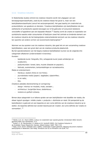 2.3.2    Creatieve industrie


In Nederlandse studies omtrent de creatieve industrie wordt niet uitgegaan van een
beroepsgroepenclassificatie, zoals bij de creatieve klasse het geval is, maar van een
bedrijfstakkenclassificatie (vanuit het sectorperspectief). Het gaat daarbij om creativiteit als
productiefactor van goederen en diensten. ‘Creatieve bedrijfstakken zijn bedrijfstakken die een
esthetische of symbolische waarde toevoegen en/ of de gebruiker of consument betekenis
verschaffen of appelleren aan een bepaalde lifestyle’.23 Daarbij vormt de creatie en exploitatie van
symbolische waarde onder consumenten of bedrijven zowel het centrale en bindende element van
de creatieve industrie als het belangrijkste onderscheidende kenmerk van de creatieve industrie
ten opzichte van andere vormen van economische bedrijvigheid.24


Wanneer we dus spreken over de creatieve industrie, dan gaat het om een verzameling creatieve
bedrijfstakken, waar een groot deel van de creatieve productie plaatsvindt.
Bij het operationaliseren van het begrip creatieve bedrijfstakken kunnen we de volgende drie
categorieën afbakenen (onderverdeeld in branches):
Kunsten:
     -   beeldende kunst: fotografie, film, scheppende kunst (zoals schilderijen en
     -   sculpturen);
     -   podiumkunsten: toneel, dans, muziek (klassiek en populair);
     -   festivals, evenementen, tentoonstellingen en recreatiecentra.
Media en entertainment:
     -   literatuur, boeken (fictie en non-fictie);
     -   journalistieke media (papier): dagbladen, tijdschriften;
     -   tv en radio;
     -   film.
Creatieve zakelijke dienstverlening en vormgeving:
     -   design: interieur en meubels, mode, sieraden ;
     -   architectuur: burgerlijke bouw, stedenbouw;
     -   reclame en grafisch ontwerp.


Binnen deze categorieën is er telkens sprake van een bedrijfskolom met dezelfde vier stadia, die
elkaar logisch opvolgen: initiële creatie > productie > distributie en retail. Dit perspectief op de
bedrijfskolom is gebruikt om een beperkte en een ruime definitie van de creatieve industrie op te
stellen. De beperkte definitie kan worden beschouwd als ‘creatie’; de ruime definitie als ‘creatie en
                 25
vermarkten’.




23
   Marlet, G.A. & J. Poort (2005). Cultuur en creativiteit naar waarde geschat. Amsterdam:SEO/ Utrecht:
Stichting Atlas voor Gemeenten. P.11
24
   Rutten, P., W. Manshanden, G. Bodea en W. Jonkhoff (2005). De Creatieve Industrie in
de Zuidelijke Tripool Maastricht, Heerlen, Sittard-Geleen. Delft: TNO. P.34
25
   Raes, S.E.P. & B.P. Hofstede (red.) (2005). Creativiteit in kaart gebracht: Mapping document creatieve
bedrijvigheid in Nederland. Den Haag: Ministerie van EZ en Ministerie van OCW. P.8


Final Project                                                                                               22
Birgit van Melick
 