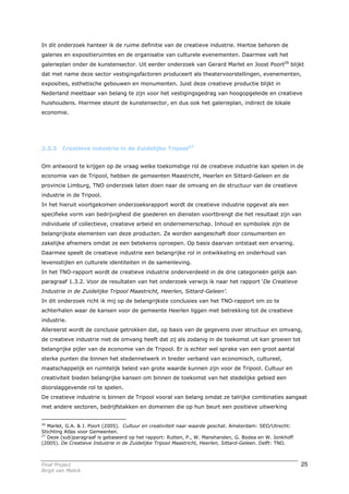 In dit onderzoek hanteer ik de ruime definitie van de creatieve industrie. Hiertoe behoren de
galeries en expositieruimtes en de organisatie van culturele evenementen. Daarmee valt het
galerieplan onder de kunstensector. Uit eerder onderzoek van Gerard Marlet en Joost Poort26 blijkt
dat met name deze sector vestigingsfactoren produceert als theatervoorstellingen, evenementen,
exposities, esthetische gebouwen en monumenten. Juist deze creatieve productie blijkt in
Nederland meetbaar van belang te zijn voor het vestigingsgedrag van hoogopgeleide en creatieve
huishoudens. Hiermee steunt de kunstensector, en dus ook het galerieplan, indirect de lokale
economie.




2.3.3    Creatieve industrie in de Zuidelijke Tripool27


Om antwoord te krijgen op de vraag welke toekomstige rol de creatieve industrie kan spelen in de
economie van de Tripool, hebben de gemeenten Maastricht, Heerlen en Sittard-Geleen en de
provincie Limburg, TNO onderzoek laten doen naar de omvang en de structuur van de creatieve
industrie in de Tripool.
In het hieruit voortgekomen onderzoeksrapport wordt de creatieve industrie opgevat als een
specifieke vorm van bedrijvigheid die goederen en diensten voortbrengt die het resultaat zijn van
individuele of collectieve, creatieve arbeid en ondernemerschap. Inhoud en symboliek zijn de
belangrijkste elementen van deze producten. Ze worden aangeschaft door consumenten en
zakelijke afnemers omdat ze een betekenis oproepen. Op basis daarvan ontstaat een ervaring.
Daarmee speelt de creatieve industrie een belangrijke rol in ontwikkeling en onderhoud van
levensstijlen en culturele identiteiten in de samenleving.
In het TNO-rapport wordt de creatieve industrie onderverdeeld in de drie categorieën gelijk aan
paragraaf 1.3.2. Voor de resultaten van het onderzoek verwijs ik naar het rapport ‘De Creatieve
Industrie in de Zuidelijke Tripool Maastricht, Heerlen, Sittard-Geleen’.
In dit onderzoek richt ik mij op de belangrijkste conclusies van het TNO-rapport om zo te
achterhalen waar de kansen voor de gemeente Heerlen liggen met betrekking tot de creatieve
industrie.
Allereerst wordt de conclusie getrokken dat, op basis van de gegevens over structuur en omvang,
de creatieve industrie niet de omvang heeft dat zij als zodanig in de toekomst uit kan groeien tot
belangrijke pijler van de economie van de Tripool. Er is echter wel sprake van een groot aantal
sterke punten die binnen het stedennetwerk in breder verband van economisch, cultureel,
maatschappelijk en ruimtelijk beleid van grote waarde kunnen zijn voor de Tripool. Cultuur en
creativiteit bieden belangrijke kansen om binnen de toekomst van het stedelijke gebied een
doorslaggevende rol te spelen.
De creatieve industrie is binnen de Tripool vooral van belang omdat ze talrijke combinaties aangaat
met andere sectoren, bedrijfstakken en domeinen die op hun beurt een positieve uitwerking


26
   Marlet, G.A. & J. Poort (2005). Cultuur en creativiteit naar waarde geschat. Amsterdam: SEO/Utrecht:
Stichting Atlas voor Gemeenten.
27
   Deze (sub)paragraaf is gebaseerd op het rapport: Rutten, P., W. Manshanden, G. Bodea en W. Jonkhoff
(2005). De Creatieve Industrie in de Zuidelijke Tripool Maastricht, Heerlen, Sittard-Geleen. Delft: TNO.



Final Project                                                                                              25
Birgit van Melick
 
