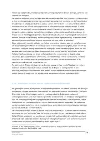 hebben op economische, maatschappelijke en ruimtelijke dynamiek binnen de regio, variërend van
toerisme tot innovatie.
De creatieve klasse vormt zo het noodzakelijke menselijke kapitaal voor innovatie. Op het moment
is deze bevolkingscategorie minder dan gemiddeld aanwezig in de bevolking van de Tripoolsteden.
Investeringen in creatieve industrie en cultuur kunnen hier renderen voor concurrentiekracht en
innovatie om zo een positief vestigingsklimaat te stimuleren voor de creatieve klasse. Er moet
sprake zijn van een open cultuur die behalve tolerant ook gastvrij moet zijn. Om een dergelijk
klimaat te realiseren zijn de regionale kennisinstituten en kennisintensieve bedrijven binnen de
Tripool voor de hand liggende partners. Naast het feit dat cultuur als magneet geldt voor creatieve
mensen, dient ze als verankering en herkenningspunt voor de eigen bevolking. Investeren in een
aantrekkelijk cultureel klimaat is tevens een manier om jong talent te behouden.
Bij de opbouw van reputatie op basis van cultuur en creatieve industrie gaat het niet alleen maar
om de aantrekkingskracht van de creatieve klasse en innovatieve bedrijvigheid, maar ook om de
bezoekers. Sinds jaar en dag is toerisme een belangrijke sector van bedrijvigheid, maar ook een
aanjager van andere bedrijfstakken als winkelbedrijf en horeca. Heerlen, en in breder verband,
Parkstad heeft gaandeweg een breed profiel van festivals, evenementen en dagattracties
ontwikkeld. Een gecoördineerde ontwikkeling van verschillende vormen van toerisme, variërend
van cultuur tot op meer vermaak gericht toerisme kan de rol van het stedennetwerk in de
toeristische markt dan ook verder versterken.
Tot slot moet de Tripool zich bezinnen op de wijze waarop zij haar creatief kapitaal van makers
beter kan benutten. De indruk bestaat namelijk dat de Tripool te weinig voorziet in een
productie(infra)structuur waarbinnen deze makers hun activiteiten kunnen uitvoeren en naar een
publiek kunnen brengen, met het gevolg dat de aanwezige creativiteit onderbenut blijft.




2.3.4    Galerieplan: een kans voor de creatieve industrie in Heerlen?


Het galerieplan behelst kunstgaleries in leegstaande panden en een daarbij behorend zes wekelijks
terugkerend cultureel evenement. Hiermee valt het galerieplan onder de kunstensector (zie figuur
2) en in de brede definitie gezien onder de creatieve industrie. Deze sector produceert
vestigingsfactoren en juist deze creatieve productie is in Nederland van meetbaar belang gebleken
voor het vestigingsgedrag van hoogopgeleide en creatieve huishoudens. De kunstgaleries, in hun
hoedanigheid van creatieve productie, trekken daarmee de creatieve klasse aan. De exploiteurs
van de kunstgaleries behoren tot de creatieve klasse gezien zij als commercieel adviseur optreden
tijdens het distributie en retail stadium.
De kunstgaleries dragen tevens bij aan de productie(infra)structuur: zij bieden creatieve makers
een manier om hun ‘activiteiten’ naar het publiek te brengen. In een creatieve stad moet volgens
Richard Florida sprake zijn van een tolerant klimaat. Het gaat daarbij om diversiteit en openheid.
Onderzoek wijst uit dat de creatieve klasse groot belang hecht aan een open samenleving waarin
ruimte is voor ontplooiing van iedereen op ieders eigen wijze.28

28
   Franke, S. & E. Verhagen (red.) (2005). Creativiteit en de stad. Hoe de creatieve economie de stad
verandert. Rotterdam: NAi Uitgevers. P.14


Final Project                                                                                           26
Birgit van Melick
 