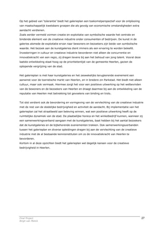 Op het gebied van ‘tolerantie’ biedt het galerieplan een toekomstperspectief voor de ontplooiing
van maatschappelijk kwetsbare groepen die als gevolg van economische omstandigheden extra
aandacht verdienen.
Zoals eerder vermeld vormen creatie en exploitatie van symbolische waarde het centrale en
bindende element van de creatieve industrie onder consumenten of bedrijven. De kunst in de
galeries alsmede de exploitatie ervan naar bewoners en bezoekers zijn beide van symbolische
waarde. Het bezoek aan de kunstgaleries dient immers als een ervaring te worden beleefd.
Investeringen in cultuur en creatieve industrie bevorderen niet alleen de concurrentie en
innovatiekracht van een regio, zij dragen tevens bij aan het behoud van jong talent. Vooral deze
laatste ontwikkeling staat hoog op de prioriteitenlijst van de gemeente Heerlen, gezien de
oplopende vergrijzing van de stad.


Het galerieplan is met haar kunstgaleries en het zeswekelijks terugkerende evenement een
aanwinst voor de toeristische markt van Heerlen, en in bredere zin Parkstad. Het biedt niet alleen
cultuur, maar ook vermaak. Hiermee zorgt het voor een positieve uitwerking op het welbevinden
van de bewoners en de bezoekers van Heerlen en draagt daarmee bij aan de ontwikkeling van de
reputatie van Heerlen met betrekking tot gevoelens van binding en trots.


Tot slot verdient ook de bevordering en vormgeving van de vervlechting van de creatieve industrie
met de rest van de stedelijke bedrijvigheid en activiteit de aandacht. Bij implementatie van het
galerieplan zal het straatbeeld aan beleving winnen, wat een positieve uitwerking heeft op de
ruimtelijke dynamiek van de stad. De plaatselijke horeca en het winkelbedrijf kunnen, wanneer zij
een samenwerkingsverband aangaan met de kunstgaleries, baat hebben bij het aantal bezoekers
dat de kunstgaleries en de bijbehorende evenementen trekken. Ook samenwerkingsverbanden
tussen het galerieplan en diverse opleidingen dragen bij aan de vervlechting van de creatieve
industrie met de al bestaande kennisinstituten om zo de innovatiekracht van Heerlen te
bevorderen.
Kortom in al deze opzichten biedt het galerieplan wel degelijk kansen voor de creatieve
bedrijvigheid in Heerlen.




Final Project                                                                                      27
Birgit van Melick
 