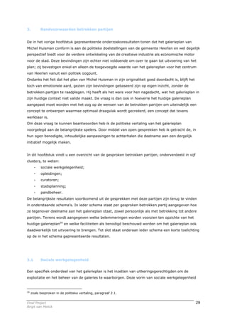 3.         Randvoorwaarden betrokken partijen


De in het vorige hoofdstuk gepresenteerde onderzoeksresultaten tonen dat het galerieplan van
Michel Huisman conform is aan de politieke doelstellingen van de gemeente Heerlen en wel degelijk
perspectief biedt voor de verdere ontwikkeling van de creatieve industrie als economische motor
voor de stad. Deze bevindingen zijn echter niet voldoende om over te gaan tot uitvoering van het
plan; zij bevestigen enkel en alleen de toegevoegde waarde van het galerieplan voor het centrum
van Heerlen vanuit een politiek oogpunt.
Ondanks het feit dat het plan van Michel Huisman in zijn originaliteit goed doordacht is, blijft het
toch van emotionele aard, gezien zijn bevindingen gebaseerd zijn op eigen inzicht, zonder de
betrokken partijen te raadplegen. Hij heeft als het ware voor hen nagedacht, wat het galerieplan in
zijn huidige context niet valide maakt. De vraag is dan ook in hoeverre het huidige galerieplan
aangepast moet worden met het oog op de wensen van de betrokken partijen om uiteindelijk een
concept te ontwerpen waarmee optimaal draagvlak wordt gecreëerd, een concept dat tevens
werkbaar is.
Om deze vraag te kunnen beantwoorden heb ik de politieke vertaling van het galerieplan
voorgelegd aan de belangrijkste spelers. Door middel van open gesprekken heb ik getracht de, in
hun ogen benodigde, inhoudelijke aanpassingen te achterhalen die deelname aan een dergelijk
initiatief mogelijk maken.


In dit hoofdstuk vindt u een overzicht van de gesproken betrokken partijen, onderverdeeld in vijf
clusters, te weten:
       -   sociale werkgelegenheid;
       -   opleidingen;
       -   curatoren;
       -   stadsplanning;
       -   pandbeheer.
De belangrijkste resultaten voortkomend uit de gesprekken met deze partijen zijn terug te vinden
in onderstaande schema’s. In ieder schema staat per gesproken betrokken partij aangegeven hoe
ze tegenover deelname aan het galerieplan staat, zowel persoonlijk als met betrekking tot andere
partijen. Tevens wordt aangegeven welke belemmeringen worden voorzien ten opzichte van het
huidige galerieplan29 en welke faciliteiten als benodigd beschouwd worden om het galerieplan ook
daadwerkelijk tot uitvoering te brengen. Tot slot staat onderaan ieder schema een korte toelichting
op de in het schema gepresenteerde resultaten.




3.1        Sociale werkgelegenheid


Een specifiek onderdeel van het galerieplan is het inzetten van uitkeringsgerechtigden om de
exploitatie en het beheer van de galeries te waarborgen. Deze vorm van sociale werkgelegenheid



29
     zoals besproken in de politieke vertaling, paragraaf 2.1.


Final Project                                                                                          29
Birgit van Melick
 