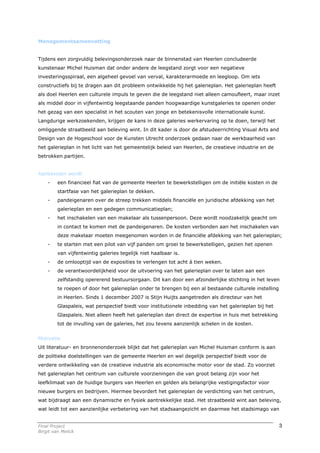 Managementsamenvatting


Tijdens een zorgvuldig belevingsonderzoek naar de binnenstad van Heerlen concludeerde
kunstenaar Michel Huisman dat onder andere de leegstand zorgt voor een negatieve
investeringsspiraal, een algeheel gevoel van verval, karakterarmoede en leegloop. Om iets
constructiefs bij te dragen aan dit probleem ontwikkelde hij het galerieplan. Het galerieplan heeft
als doel Heerlen een culturele impuls te geven die de leegstand niet alleen camoufleert, maar inzet
als middel door in vijfentwintig leegstaande panden hoogwaardige kunstgaleries te openen onder
het gezag van een specialist in het scouten van jonge en betekenisvolle internationale kunst.
Langdurige werkzoekenden, krijgen de kans in deze galeries werkervaring op te doen, terwijl het
omliggende straatbeeld aan beleving wint. In dit kader is door de afstudeerrichting Visual Arts and
Design van de Hogeschool voor de Kunsten Utrecht onderzoek gedaan naar de werkbaarheid van
het galerieplan in het licht van het gemeentelijk beleid van Heerlen, de creatieve industrie en de
betrokken partijen.


Aanbevolen wordt
    -    een financieel fiat van de gemeente Heerlen te bewerkstelligen om de initiële kosten in de
         startfase van het galerieplan te dekken.
    -    pandeigenaren over de streep trekken middels financiële en juridische afdekking van het
         galerieplan en een gedegen communicatieplan;
    -    het inschakelen van een makelaar als tussenpersoon. Deze wordt noodzakelijk geacht om
         in contact te komen met de pandeigenaren. De kosten verbonden aan het inschakelen van
         deze makelaar moeten meegenomen worden in de financiële afdekking van het galerieplan;
    -    te starten met een pilot van vijf panden om groei te bewerkstelligen, gezien het openen
         van vijfentwintig galeries tegelijk niet haalbaar is.
    -    de omlooptijd van de exposities te verlengen tot acht á tien weken.
    -    de verantwoordelijkheid voor de uitvoering van het galerieplan over te laten aan een
         zelfstandig opererend bestuursorgaan. Dit kan door een afzonderlijke stichting in het leven
         te roepen of door het galerieplan onder te brengen bij een al bestaande culturele instelling
         in Heerlen. Sinds 1 december 2007 is Stijn Huijts aangetreden als directeur van het
         Glaspaleis, wat perspectief biedt voor institutionele inbedding van het galerieplan bij het
         Glaspaleis. Niet alleen heeft het galerieplan dan direct de expertise in huis met betrekking
         tot de invulling van de galeries, het zou tevens aanzienlijk schelen in de kosten.


Motivatie
Uit literatuur- en bronnenonderzoek blijkt dat het galerieplan van Michel Huisman conform is aan
de politieke doelstellingen van de gemeente Heerlen en wel degelijk perspectief biedt voor de
verdere ontwikkeling van de creatieve industrie als economische motor voor de stad. Zo voorziet
het galerieplan het centrum van culturele voorzieningen die van groot belang zijn voor het
leefklimaat van de huidige burgers van Heerlen en gelden als belangrijke vestigingsfactor voor
nieuwe burgers en bedrijven. Hiermee bevordert het galerieplan de verdichting van het centrum,
wat bijdraagt aan een dynamische en fysiek aantrekkelijke stad. Het straatbeeld wint aan beleving,
wat leidt tot een aanzienlijke verbetering van het stadsaangezicht en daarmee het stadsimago van


Final Project                                                                                           3
Birgit van Melick
 