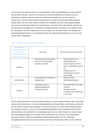 vormt tevens het unieke karakter van het galerieplan. Gezien het tijdsbestek en de hoeveelheid
aan betrokken partijen, was het te omvangrijk om de bereidwilligheid tot deelname aan het
galerieplan te toetsen onder personen die momenteel afhankelijk zijn van een uitkering.
Vandaar dat ik de keuze heb gemaakt het gesprek aan te gaan met de gemeentelijke afdeling
Sociale Zaken, die zich onder andere toelegt op het vraagstuk hoe deze uitkeringsgerechtigden
weer toe te kunnen laten treden tot de arbeidsmarkt. Vervolgens heb ik de politieke vertaling van
het galerieplan voorgelegd aan verschillende reïntegratiebureaus werkzaam in de zuidelijke regio.
Dit vanwege het feit dat zij degene zijn die zorg dragen voor het samenstellen van doelgerichte
werkgelegenheidstrajecten voor specifieke groepen als uitkeringsgerechtigden om ze zo naar een
(vaste) baan te begeleiden.



3.1.1    Sociale zaken (Gemeente Heerlen)


     Hoofd Bureau
 Werkgelegenheid en
     Sociale Zaken                       Persoonlijk                 Met betrekking tot andere partijen
  Gemeente Heerlen:
 Meriam van der Mee
                              -   Galerieplan past binnen beleid /    -   Contact opnemen met
                                  visie W & SZ; kleinschalige             reïntegratiebureaus.
                                  projecten, maatwerk.                -   Contact opnemen met Han
                                                                          Berkx van Bedrijfsbureau W &
        Deelname
                                                                          SZ.
                                                                      -   Mogelijke partners:
                                                                          Praktijkschool Limburg en
                                                                          Arcus-College.
                              -   Lange afstand tot arbeidsmarkt.     -   Niveau en animo
     Belemmeringen            -   Laaggeschoold.                          uitkeringsgerechtigden.


                              -   Aansluiting vinden bij              -   Gemeente Heerlen moet start
                                  aanbestedingstrajecten                  faciliteren.
                                  Reïntegratiebureaus.                -   Stichting oprichten.
        Faciliteren
                                                                      -   Courtage kunst onderbrengen
                                                                          in een fonds.




Na een lange geschiedenis van grootschalige projecten om uitkeringsgerechtigden weer toe te laten
treden tot de arbeidsmarkt, is Bureau Werkgelegenheid en Sociale Zaken onder leiding van Meriam
van der Mee een nieuwe weg ingeslagen. De nieuwe visie pleit voor meer kleinschalige projecten
die maatwerk vereisen. Zij zet in op werkgelegenheidstrajecten die een bijdrage leveren aan de
gemeenschap en de stad Heerlen. Het galerieplan past dan ook perfect binnen het nieuwe beleid.
Om uitkeringsgerechtigden in te kunnen zetten met behoud van uitkering, zal het galerieplan
aansluiting moeten vinden bij al bestaande aanbestedingstrajecten. Dit zijn ingekochte
werkgelegenheidstrajecten bij externe partners als Maecon Reïntegratie, CBB en Licom. Wanneer



Final Project                                                                                         30
Birgit van Melick
 