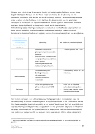 hiervoor geen ruimte is, zal de gemeente Heerlen het budget moeten faciliteren om een nieuw
traject in te kopen. Mevrouw van der Mee is verder van mening dat de uitvoering van het
galerieplan overgelaten moet worden aan een afzonderlijke stichting. De gemeente Heerlen moet
enkel en alleen het plan faciliteren in zijn startfase. Om de continuïteit van het galerieplan
vervolgens te waarborgen kan bijvoorbeeld een fonds worden opgericht waarin onder andere de
courtage, die verdiend wordt op de verkochte kunst, wordt ondergebracht.
Met betrekking tot de uitkeringsgerechtigden waarschuwt zij voor het feit dat velen van hen een
lange afstand hebben tot de arbeidsmarkt en vaak laaggeschoold zijn. Dit kan vooral met
betrekking tot de galeriehouders een probleem vormen. Intensieve begeleiding is van groot belang.


    Bedrijfsbureau
 Werkgelegenheid en
     Sociale Zaken                       Persoonlijk                  Met betrekking tot andere partijen
  Gemeente Heerlen:
       Han Berkx
                              -   Zeer enthousiast over het             -    Contact opnemen met Licom.
                                  galerieplan en geïnteresseerd in
                                  deelname.
                              -   ‘Galeriehouders’ geen kandidaten
        Deelname                  voor project ‘Baanbrekend Werk’.
                                  Andere groepen
                                  uitkeringsgerechtigden wel
                                  inzetbaar als ‘galeriehouder’.


                              -   Enorme bewerkelijkheid                -   Samenwerking Maecon en CBB
                              -   Zeer laag niveau van                      niet zinvol.
                                  zelfredzaamheid.
     Belemmeringen
                              -   Intensieve begeleiding
                                  noodzakelijk.


                              -   Sociale deel galerieplan kan          -   Licom aan de gemeente
                                  gefinancierd worden uit WWB-              gelieerd als sociale partner.
        Faciliteren               gelden.                               -   Monitor/ case manager vanuit
                                                                            galerieplan noodzakelijk.




Han Berkx is werkzaam voor het Bedrijfsbureau Werkgelegenheid en Sociale Zaken, waar hij
verantwoordelijk is voor de aanbestedingen en de organisatie hiervan. In het kader van de Nieuwe
Wet Maatschappelijke Ontwikkeling wijst hij op het project ‘Baanbrekend Werk’ als geschikt traject
voor de uitkeringsgerechtigden in het voorpoortaal30 van het galerieplan. Dit project is in het leven
geroepen voor mensen met een grote afstand tot de arbeidsmarkt. Het gaat hier om mensen met
veel problemen, vaak persoonlijk van aard, die niet in staat zijn om fulltime tot de arbeidsmarkt




30
   Het voorportaal heeft betrekking op de uit te voeren opknapwerkzaamheden en het onderhouden van de
panden.


Final Project                                                                                               31
Birgit van Melick
 